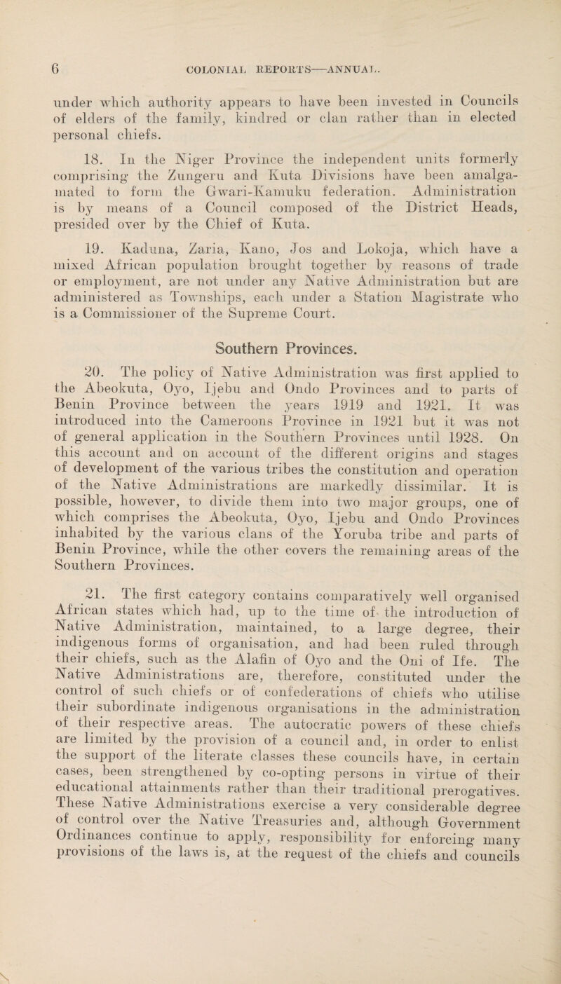 under winch authority appears to have been invested in Councils of elders of the family, kindred or clan rather than in elected personal chiefs. 18. In the Niger Province the independent units formerly comprising the Zungeru and Kuta Divisions have been amalga¬ mated to form the Gwari-Kamuku federation. Administration is by means of a Council composed of the District Heads, presided over by the Chief of Kuta. 19. Kaduna, Zaria, Kano, Jos and Lokoja, which have a mixed African population brought together by reasons of trade or employment, are not under any Native Administration but are administered as Townships, each under a Station Magistrate who is a Commissioner of the Supreme Court. Southern Provinces. 20. The policy of Native Administration was first applied to the Abeokuta, Oyo, Ijebu and Ondo Provinces and to parts of Benin Province between the years 1919 and 1921. It was introduced into the Cameroons Province in 1921 but it was not of general application in the Southern Provinces until 1928. On this account and on account of the different origins and stages of development of the various tribes the constitution and operation of the Native Administrations are markedly dissimilar. It is possible, however, to divide them into two major groups, one of which comprises the Abeokuta, Oyo, Ijebu and Ondo Provinces inhabited by the various clans of the Yoruba tribe and parts of Benin Province, while the other covers the remaining areas of the Southern Provinces. 21. The first category contains comparatively well organised African states which had, up to the time of the introduction of Native Administration, maintained, to a large degree, their indigenous forms of organisation, and had been ruled through their chiefs, such as the Alafin of Oyo and the Oni of Ife. The Native Administrations are, therefore, constituted under the control of such chiefs or of confederations of chiefs who utilise their subordinate indigenous organisations in the administration of their respective areas. The autocratic powers of these chiefs are limited by the provision of a council and, in order to enlist the support of the literate classes these councils have, in certain cases, been strengthened by co-opting persons in virtue of their educational attainments rather than their traditional prerogatives. These Native Administrations exercise a very considerable degree of control over the Native Ireasuries and, although Government Ordinances continue to apply, responsibility for enforcing many provisions of the laws is, at the request of the chiefs and councils