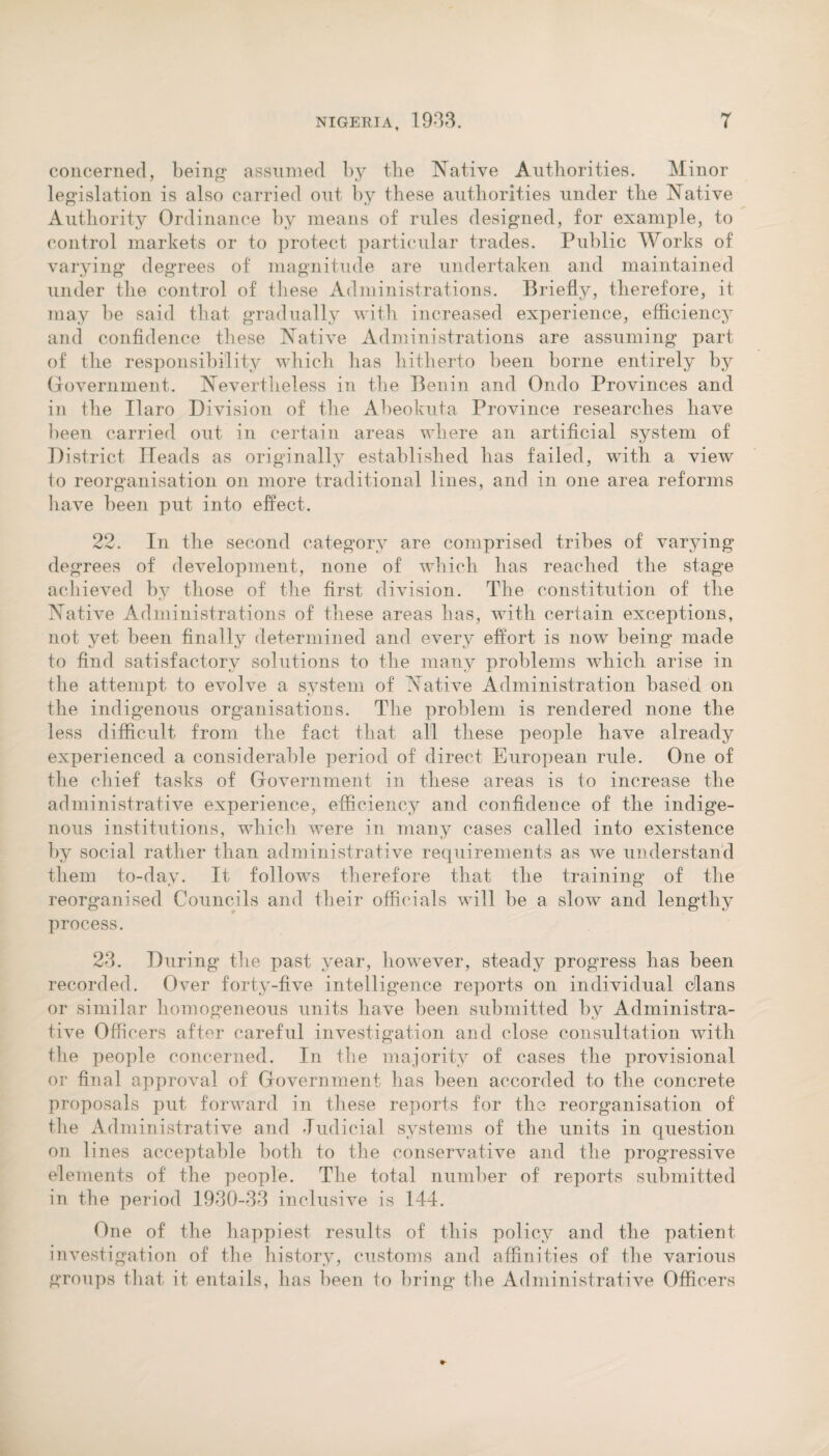 concerned, being assumed by the Native Authorities. Minor legislation is also carried out by these authorities under the Native Authority Ordinance by means of rules designed, for example, to control markets or to protect particular trades. Public Works of varying degrees of magnitude are undertaken and maintained under the control of these Administrations. Briefly, therefore, it may be said that gradually with increased experience, efficiency and confidence these Native Administrations are assuming part of the responsibility which has hitherto been borne entirely by Government. Nevertheless in the Benin and Ondo Provinces and in the Haro Division of the Abeokuta Province researches have been carried out in certain areas where an artificial system of District Heads as originally established has failed, with a view to reorganisation on more traditional lines, and in one area reforms have been put into effect. 22. In the second category are comprised tribes of varying degrees of development, none of which has reached the stage achieved by those of the first division. The constitution of the Native Administrations of these areas lias, with certain exceptions, not yet been finally determined and every effort is now being made to find satisfactory solutions to the many problems which arise in the attempt to evolve a system of Native Administration based on the indigenous organisations. The problem is rendered none the less difficult from the fact that all these people have already experienced a considerable period of direct European rule. One of the chief tasks of Government in these areas is to increase the administrative experience, efficiency and confidence of the indige¬ nous institutions, which were in many cases called into existence by social rather than administrative requirements as we understand them to-day. It follows therefore that the training of the reorganised Councils and their officials will be a slow and lengthy process. 23. During the past year, however, steady progress has been recorded. Over forty-five intelligence reports on individual clans or similar homogeneous units have been submitted by Administra¬ tive Officers after careful investigation and close consultation with the people concerned. In the majority of cases the provisional or final approval of Government has been accorded to the concrete proposals put forward in these reports for the reorganisation of the Administrative and Judicial systems of the units in question on lines acceptable both to the conservative and the progressive elements of the people. The total number of reports submitted in the period 1930-33 inclusive is 144. One of the happiest results of this policy and the patient investigation of the history, customs and affinities of the various groups that it entails, has been to bring the Administrative Officers