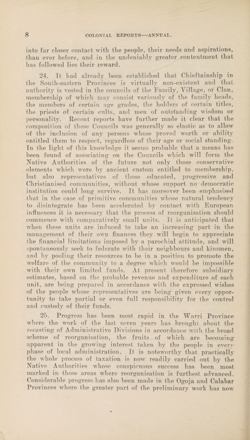 into far closer contact with, the people, their needs and aspirations, than ever before, and in the undeniably greater contentment that has followed lies their reward. 24. It had already been established that Chieftainship in the South-eastern Provinces is virtually non-existent and that authority is vested in the councils of the Family, Village, or Clan, membership of which may consist variously of the family heads, the members of certain age grades, the holders of certain titles, the priests of certain cults, and men of outstanding wisdom or personality. Recent reports have further made it clear that the composition of these Councils was generally so elastic as to allow of the inclusion of any persons whose proved worth or ability entitled them to respect, regardless of their age or social standing. In the light of this knowledge it seems probable that a means has been found of associating on the Councils which will form the Native Authorities of the future not only those conservative elements which were by ancient custom entitled to membership, but also representatives of those educated, progressive and Christianised communities, without whose support no democratic institution could long* survive. It has moreover been emphasised that in the case of primitive communities whose natural tendency to disintegrate has been accelerated by contact with European influences it is necessary that the process of reorganisation should commence with comparatively small units. It is anticipated that when these units are induced to take an increasing part in the management of their own finances they will begin to appreciate the financial limitations imposed by a parochial attitude, and will spontaneously seek to federate with their neighbours and kinsmen, and by pooling their resources to be in a position to promote the welfare of the community to a degree which would be impossible with their own limited funds. At present therefore subsidiary estimates, based on the probable revenue and expenditure of each unit, are being prepared in accordance with the expressed wishes of the people whose representatives are being given every oppor¬ tunity to take partial or even full responsibility for the control and custody of their funds. 25. Progress has been most rapid in the Warri Province where the work of the last seven years has brought about the recasting of Administrative Divisions in accordance with the broad scheme of reorganisation, the fruits . of which are becoming apparent in the growing interest taken by the people in every phase of local administration. It is noteworthy that practically the whole process of taxation is now readily carried out by the Native Authorities whose conspicuous success has been most marked in those areas where reorganisation is furthest advanced. Considerable progress has also been made in the Ogoja and Calabar Provinces where the greater part of the preliminary work has now