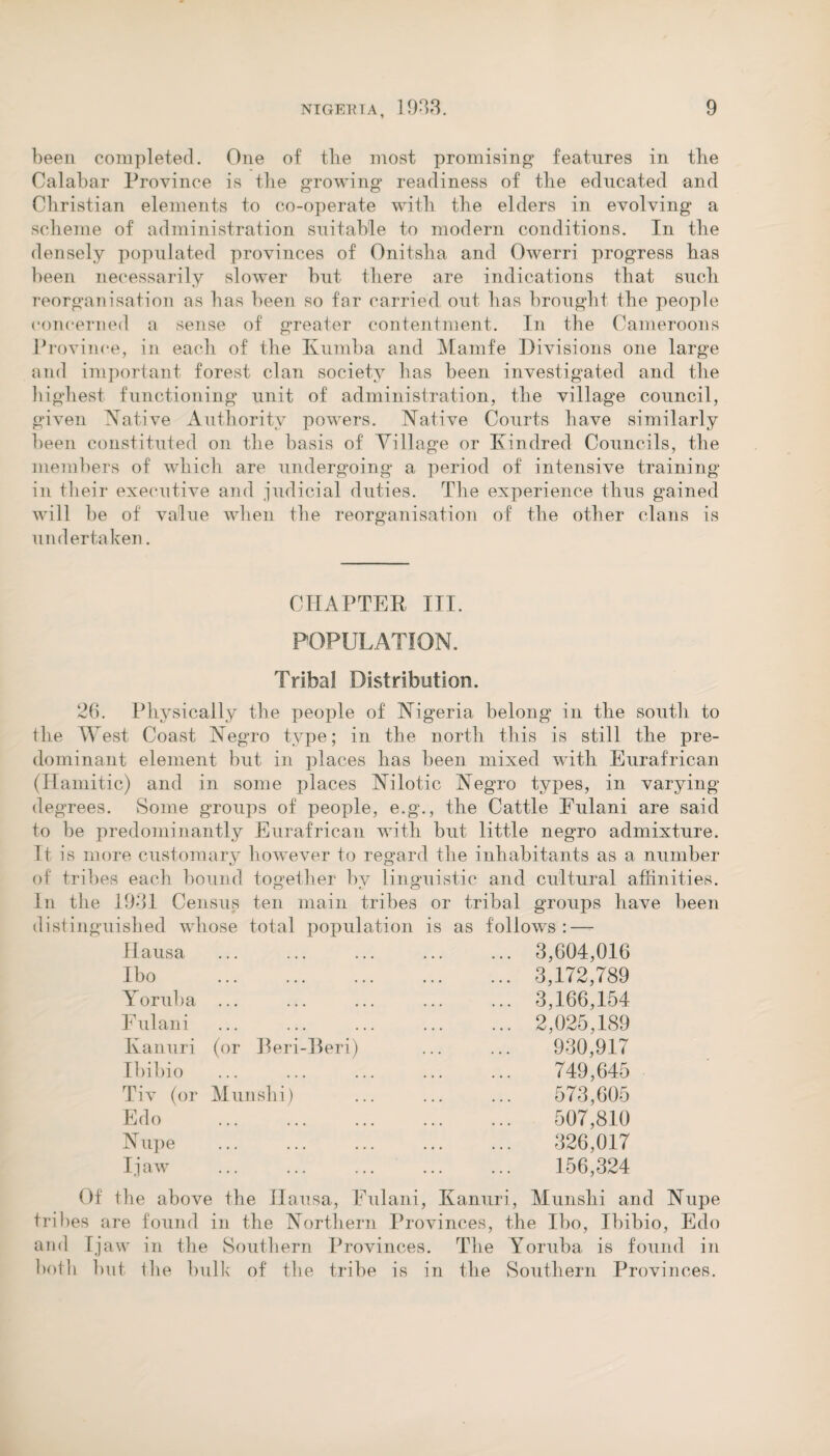 been completed. One of tbe most promising features in tbe Calabar Province is tbe growing* readiness of tbe educated and Christian elements to co-operate with tbe elders in evolving a scheme of administration suitable to modern conditions. In tbe densely populated provinces of Onitsha and Owerri progress has been necessarily slower but there are indications that such reorganisation as has been so far carried out has brought the people concerned a sense of greater contentment. In the Cameroons Province, in each of the Kumba and Mamfe Divisions one large and important forest clan society has been investigated and the highest functioning unit of administration, the village council, given Native Authority powers. Native Courts have similarly been constituted on the basis of Village or Kindred Councils, the members of which are undergoing a period of intensive training in their executive and judicial duties. The experience thus gained will be of value when the reorganisation of the other clans is undertaken. CHAPTER III. POPULATION. Tribal Distribution. 26. Physically the people of Nigeria belong in the south to the West Coast Negro type; in the north this is still the pre¬ dominant element but in places has been mixed with Eurafrican (llamitic) and in some places Nilotic Negro types, in varying degrees. Some groups of people, e.g., the Cattle Fulani are said to be predominantly Eurafrican with but little negro admixture. It is more customary however to regard the inhabitants as a number of tribes each hound together bv linguistic and cultural affinities, in the 1931 Census ten main tribes or tribal groups have been distinguished whose total population is as follows: — Hausa • •• ••• ••• ... 3,604,016 Ibo • •• ••• ••• ... 3,172,789 Yoruba • •• ••• ••• ... 3,166,154 Fulani • •• ••• ••• ... 2,025,189 Kanuri (or Reri-Beri) 930,917 Ibibio • •• ••• ••• 749,645 Tiv (or Munshi) 573,605 Edo 507,810 Nupe • •• ••• ••• 326,017 Ijaw • • . • • . . . . 156,324 Of the above the JIausa, Fulani, Kanuri, Munshi and Nupe tribes are found in the Northern Provinces, the Ibo, Ibibio, Edo and Ijaw in the Southern Provinces. The Yoruba is found in both but the bulk of the tribe is in the Southern Provinces.