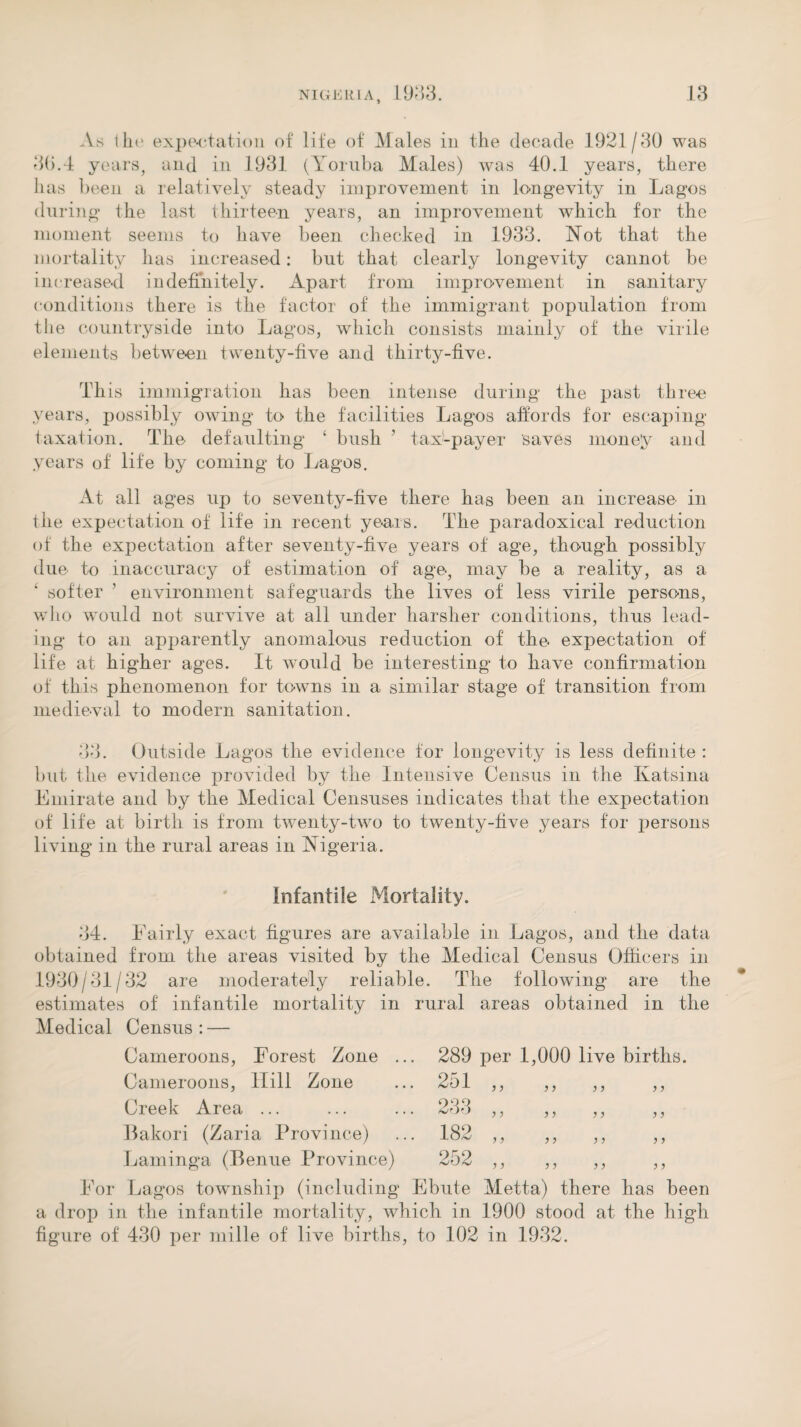 As Ihc expectation of life of Males in the decade 1921/30 was 30.4 years, and in 1931 (Yoruba Males) was 40.1 years, there has been a relatively steady improvement in longevity in Lagos during the last thirteen years, an improvement which for the moment seems to have been checked in 1933. Not that the mortality has increased: but that clearly longevity cannot be increased indefinitely. Apart from improvement in sanitary conditions there is the factor of the immigrant population from the countryside into Lagos, which consists mainly of the virile elements between twenty-five and thirty-five. This immigration has been intense during the past three years, possibly owing to the facilities Lagos affords for escaping taxation. The defaulting ‘ bush ’ tax-payer saves money and years of life by coming to Lagos. At all ages up to seventy-five there has been an increase in the expectation of life in recent years. The paradoxical reduction of the expectation after seventy-five years of age, though possibly due to inaccuracy of estimation of age, may be a reality, as a softer ’ environment safeguards the lives of less virile persons, who would not survive at all under harsher conditions, thus lead¬ ing to an apparently anomalous reduction of the expectation of life at higher ages. It would be interesting to have confirmation of this phenomenon for towns in a similar stage of transition from medieval to modern sanitation. 33. Outside Lagos the evidence for longevity is less definite : but the evidence provided by the Intensive Census in the Katsina Emirate and by the Medical Censuses indicates that the expectation of life at birth is from twenty-two to twenty-five years for persons living in the rural areas in Nigeria. Infantile Mortality. 34. Fairly exact figures are available in Lagos, and the data obtained from the areas visited by the Medical Census Officers in 1930/31/32 are moderately reliable. The following are the estimates of infantile mortality in rural areas obtained in the Medical Census : — Cameroons, Forest Zone ... 289 per 1,000 live births. Cameroons, Hill Zone ... 251 ,, ,, ,, ,, Creek Area ... ... ... 233 ,, ,, ,, ,, Bakori (Zaria Province) ... 182 ,, ,, ,, ,, Laminga (Benue Province) 252 ,, ,, ,, ,, For Lagos township (including Ebute Metta) there has been a drop in the infantile mortality, which in 1900 stood at the high figure of 430 per mille of live births, to 102 in 1932.