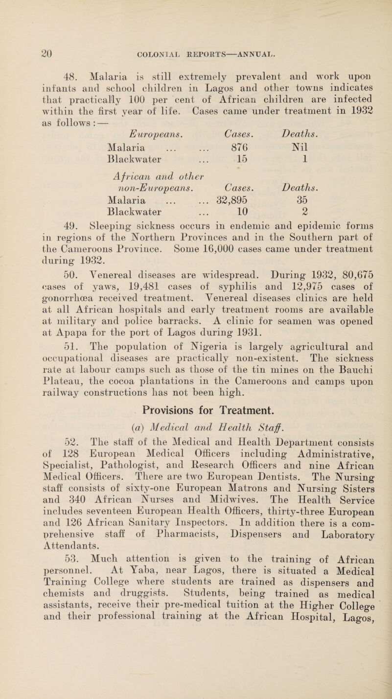 48. Malaria is still extremely prevalent and work upon infants and school children in Lagos and other towns indicates that practically 100 per cent of African children are infected within the first year of life. Cases came under treatment in 1932 as follows : — Europeans. Cases. Deaths. Malaria 876 Nil Blackwater 15 1 African and other non-Europeans. Cases. Deaths. Malaria 32,895 35 Blackwater 10 2 49. Sleeping sickness occurs in endemic and epidemic forms in regions of the Northern Provinces and in the Southern part of the Cameroons Province. Some 16,090 cases came under treatment during 1932. 50. Venereal diseases are widespread. During 1932, 80,675 cases of yaws, 19,481 cases of syphilis and 12,975 cases of gonorrhoea received treatment. Venereal diseases clinics are held at all African hospitals and early treatment rooms are available at military and police barracks. A clinic for seamen was opened at Apapa for the port of Lagos during 1931. 51. The population of Nigeria is largely agricultural and occupational diseases are practically non-existent. The sickness rate at labour camps such as those of the tin mines on the Bauchi Plateau, the cocoa plantations in the Cameroons and camps upon railway constructions has not been high. Provisions for Treatment. (a) Medical and Health Staff. 52. The staff of the Medical and Health Department consists of 128 European Medical Officers including Administrative, Specialist, Pathologist, and Research Officers and nine African Medical Officers. There are two European Dentists. The Nursing staff consists of sixty-one European Matrons and Nursing Sisters and 340 African Nurses and Midwives. The Health Service includes seventeen European Health Officers, thirty-three European and 126 African Sanitary Inspectors. In addition there is a com¬ prehensive staff of Pharmacists, Dispensers and Laboratory Attendants. 53. Much attention is given to the training of African personnel. At Yaba, near Lagos, there is situated a Medical Training College where students are trained as dispensers and chemists and druggists. Students, being trained as medical assistants, receive their pre-medical tuition at the Higher College and their professional training at the African Hospital, Lagos,