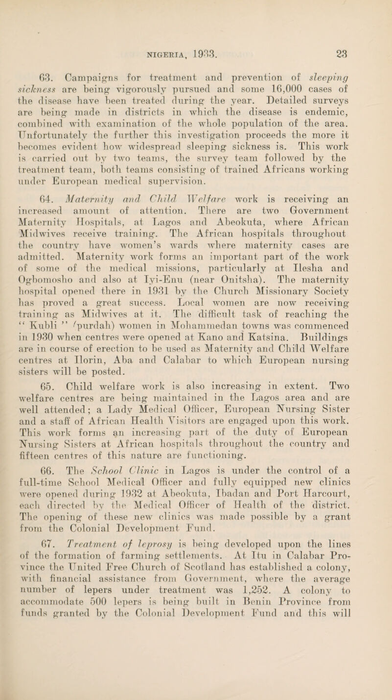63. Campaigns for treatment and prevention of sleeping sickness are being vigorously pursued and some 16,000 cases of the disease have been treated during the year. Detailed surveys are being made in districts in which the disease is endemic, combined with examination of the whole population of the area. Unfortunately the further this investigation proceeds the more it becomes evident how widespread sleeping sickness is. This work is carried out by two teams, the survey team followed by the treatment team, both teams consisting of trained Africans working under European medical supervision. 64. Maternity and Child Welfare work is receiving an increased amount of attention. There are two Government Maternity Hospitals, at Lagos and Abeokuta, where African Midwives receive training. The African hospitals throughout the country have women’s wards where maternity cases are admitted. Maternity work forms an important part of the work of some of the medical missions, particularly at Ilesha and Ogbomosho and also at Iyi-Enu (near Onitsha). The maternity hospital opened there in 1931 by the Church Missionary Society has proved a great success. Local women are now receiving training as Midwives at it. The difficult task of reaching the “ Kubli ” -'purdah) women in Mohammedan towns was commenced in 1930 when centres were opened at Kano and Katsina. Buildings are in course of erection to be used as Maternity and Child Welfare centres at Ilorin, Aba and Calabar to which European nursing sisters will be posted. 65. Child welfare work is also increasing in extent. Two welfare centres are being maintained in the Lagos area and are well attended; a Lady Medical Officer, European Nursing Sister and a staff of African Health Visitors are engaged upon this work. This work forms an increasing part of the duty of European Nursing Sisters at African hospitals throughout the country and fifteen centres of this nature are functioning. 66. The School Clinic in Lagos is under the control of a full-time School Medical Officer and fully equipped new clinics were opened during 1932 at Abeokuta, Ibadan and Port Harcourt, each directed by the Medical Officer of Health of the district. The opening of these new clinics was made possible by a grant from the Colonial Development Fund. 67. Treatment of leprosy is being developed upon the lines of the formation of farming settlements. At Itu in Calabar Pro¬ vince the United Free Church of Scotland has established a colony, with financial assistance from Government, where the average number of lepers under treatment was 1,252. A colony to accommodate 500 lepers is being built in Benin Province from funds granted by the Colonial Development Fund and this will
