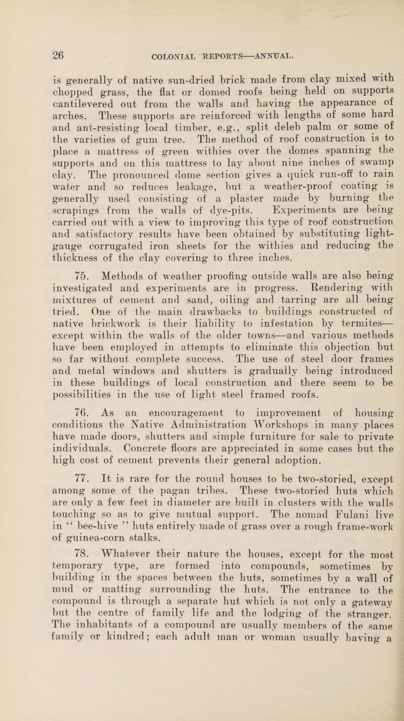 is generally of native sun-dried brick made from clay mixed with chopped grass, the hat or domed roofs being held on supports cantilevered out from the walls and having the appearance of arches. These supports are reinforced with lengths of some hard and ant-resisting local timber, e.g., split deleb palm or some of the varieties of gum tree. The method of roof construction is to place a mattress of green withies over the domes spanning the supports and on this mattress to lay about nine inches of swamp clay. The pronounced dome section gives a quick run-off to rain water and so reduces leakage, but a weather-proof coating is generally used consisting of a plaster made by burning the scrapings from the walls of dye-pits. Experiments are being carried out with a viewr to improving this type of roof construction and satisfactory results have been obtained by substituting light- gauge corrugated iron sheets for the withies and reducing the thickness of the clay covering to three inches. 75. Methods of weather proofing outside walls are also being investigated and experiments are in proguess. Rendering with mixtures of cement and sand, oiling and tarring are all being tried. One of the main drawbacks to buildings constructed of native brickwork is their liability to infestation by termites— except within the walls of the older towns—and various methods have been employed in attempts to eliminate this objection but so far without complete success. The use of steel door frames and metal windows and shutters is gradually being introduced in these buildings of local construction and there seem to be possibilities in the use of light steel framed roofs. 76. As an encouragement to improvement of housing conditions the Native Administration Workshops in many places have made doors, shutters and simple furniture for sale to private individuals. Concrete floors are appreciated in some cases but the high cost of cement prevents their general adoption. 77. It is rare for the round houses to be two-storied, except among some of the pagan tribes. These two-storied huts which are only a few feet in diameter are built in clusters with the walls touching so as to give mutual support. The nomad Fulani live in “ bee-hive ” huts entirely made of grass over a rough frame-work of guinea-corn stalks. 78. Whatever their nature the houses, except for the most temporary type, are formed into compounds, sometimes by building in the spaces between the huts, sometimes by a wall of mud or matting surrounding the huts. The entrance to the compound is through a separate hut which is not only a gateway but the centre of family life and the lodging of the stranger. The inhabitants of a compound are usually members of the same family or kindred; each adult man or woman usually having a