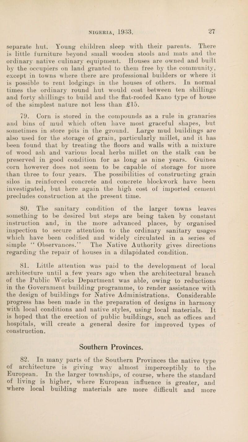 separate hut. Young children sleep with their parents. There is little furniture beyond small wooden stools and mats and the ordinary native culinary equipment. Houses are owned and built by the occupiers on land granted io them free by the community, except in towns where there are professional builders or where it is possible to rent lodgings in the houses of others. In normal times the ordinary round hut would cost between ten shillings and forty shillings to build and the flat-roofed Kano type of house of the simplest nature not less than £15. 79. Corn is stored in the compounds as a rule in granaries and bins of mud which often have most graceful shapes, but sometimes in store pits in the ground. Large mud buildings are also used for the storage of grain, particularly millet, and it has been found that by treating the floors and walls with a mixture of wood ash and various local herbs millet on the stalk can be preserved in good condition for as long as nine years. Guinea corn however does not seem to be capable of storage for more than three to four years. The possibilities of constructing grain silos in reinforced concrete and concrete blockwork have been investigated, but here again the high cost of imported cement precludes construction at the present time. 80. The sanitarv condition of the larger towns leaves something to be desired but steps are being taken by constant instruction and, in the more advanced places, by organised inspection to secure attention to the ordinary sanitary usages which have been codified and widely circulated in a series of simple “ Observances.” The Native Authority gives directions regarding the repair of houses in a dilapidated condition. 81. Little attention was paid to the development of local architecture until a few years ago when the architectural branch of the Public Works Department was able, owing to reductions in the Government building programme, to render assistance with the design of buildings for Native Administrations. Considerable progress has been made in the preparation of designs in harmony with local conditions and native styles, using local materials. It is hoped that the erection of public buildings, such as offices and hospitals, will create a general desire for improved types of construction. Southern Provinces. 82. In many parts of the Southern Provinces the native type of architecture is giving way almost imperceptibly to the European. In the larger townships, of course, where the standard of living is higher, where European influence is greater, and where local building materials are more difficult and more