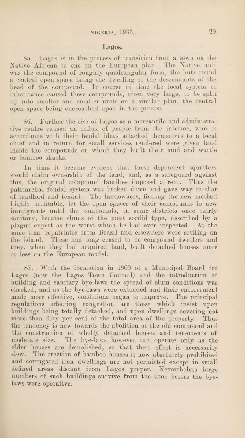 Lagos. 83. Lagos is in the process of transition from a town on the Native African to one on the European plan. The Native unit was the compound of roughly quadrangular form, the huts round a central open space being the dwelling of the descendants of the head of the compound. In course of time the local system of inheritance caused these compounds, often very large, to be split up into smaller and smaller units on a similar plan, the central open space being encroached upon in the process. 86. Further the rise of Lagos as a mercantile and administra¬ tive centre caused an influx of people from the interior, who in accordance with their feudal ideas attached themselves to a local chief and in return for small services rendered were given land inside the compounds on which they built their mud and wattle or bamboo shacks. In time it became evident that these dependent squatters would claim ownership of the land, and, as a safeguard against this, the original compound families imposed a rent. Thus the patriarchal feudal system was broken down and gave way to that of landlord and tenant. The landowners, finding the new method highly profitable, let the open spaces of their compounds to new immigrants until the compounds, in some districts once fairly sanitary, became slums of the most sordid type, described by a plague expert as the worst which he had ever inspected. At the same time repatriates from Brazil and elsewhere were settling on the island. These had long ceased to be compound dwellers and they, when they had acquired land, built detached houses more or less on the European model. 87. With the formation in 1909 of a Municipal Board for Lagos (now the Lagos Town Council) and the introduction of building and sanitary bye-laws the spread of slum conditions was checked, and as the bye-laws were extended and their enforcement made more effective, conditions began to improve. The principal regulations affecting congestion are those which insist upon buildings being totally detached, and upon dwellings covering not more than fifty per cent of the total area of the property. Thus the tendency is now towards the abolition of the old compound and the construction of wholly detached houses and tenements of moderate size. The bye-laws however can operate only as the older houses are demolished, so that their effect is necessarily slow. The erection of bamboo houses is now absolutely prohibited and corrugated iron dwellings are not permitted except in small defined areas distant from Lagos proper. Nevertheless large numbers of such buildings survive from the time before the bye¬ laws were operative.