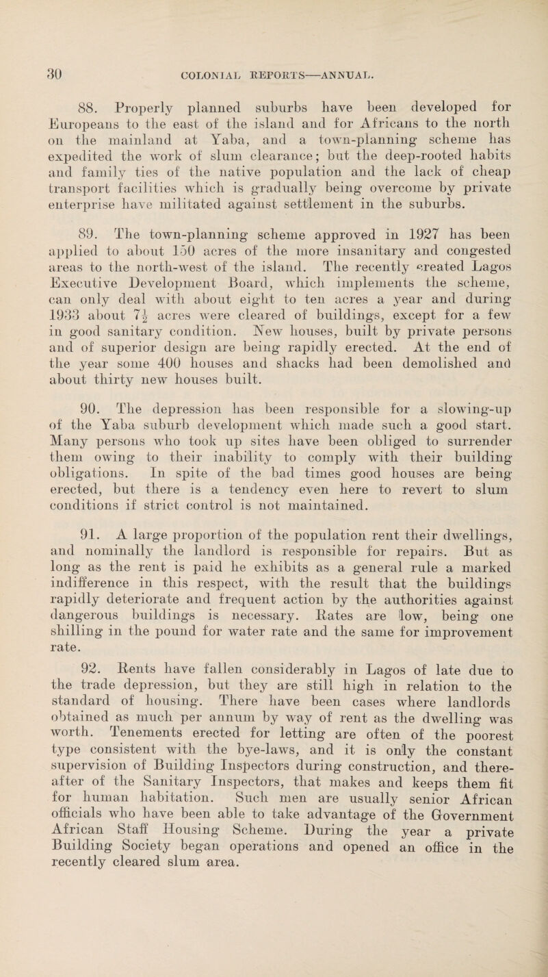 88. Properly planned suburbs have been developed for Europeans to tbe east of the island and for Africans to the north on tlie mainland at Yaba, and a town-planning scheme has expedited the work of slum clearance; but the deep-rooted habits and family ties of the native population and the lack of cheap transport facilities which is gradually being overcome by private enterprise have militated against settlement in the suburbs. 89. The town-planning scheme approved in 1927 has been applied to about 150 acres of the more insanitary and congested areas to the north-west of the island. The recently created Lagos Executive Development Board, which implements the scheme, can only deal with about eight to ten acres a year and during 1933 about acres were cleared of buildings, except for a few in good sanitary condition. Rew houses, built by private persons and of superior design are being rapidly erected. At the end of the year some 400 houses and shacks had been demolished and about thirty new houses built. 90. The depression has been responsible for a slowing-up of the Yaba suburb development which made such a good start. Many persons who took up sites have been obliged to surrender them owing to their inability to comply with their building obligations. In spite of the bad times good houses are being erected, but there is a tendency even here to revert to slum conditions if strict control is not maintained. 91. A large proportion of the population rent their dwellings, and nominally the landlord is responsible for repairs. But as long as the rent is paid he exhibits as a general rule a marked indifference in this respect, with the result that the buildings rapidly deteriorate and frequent action by the authorities against dangerous buildings is necessary. Hates are low, being one shilling in the pound for water rate and the same for improvement rate. 92. Rents have fallen considerably in Lagos of late due to the trade depression, but they are still high in relation to the standard of housing. There have been cases where landlords obtained as much per annum by way of rent as the dwelling was worth. Tenements erected for letting are often of the poorest type consistent with the bye-laws, and it is only the constant supervision of Building Inspectors during construction, and there¬ after of the Sanitary Inspectors, that makes and keeps them fit for human habitation. Such men are usually senior African officials who have been able to take advantage of the Government African Staff Housing Scheme. During the year a private Building Society began operations and opened an office in the recently cleared slum area.