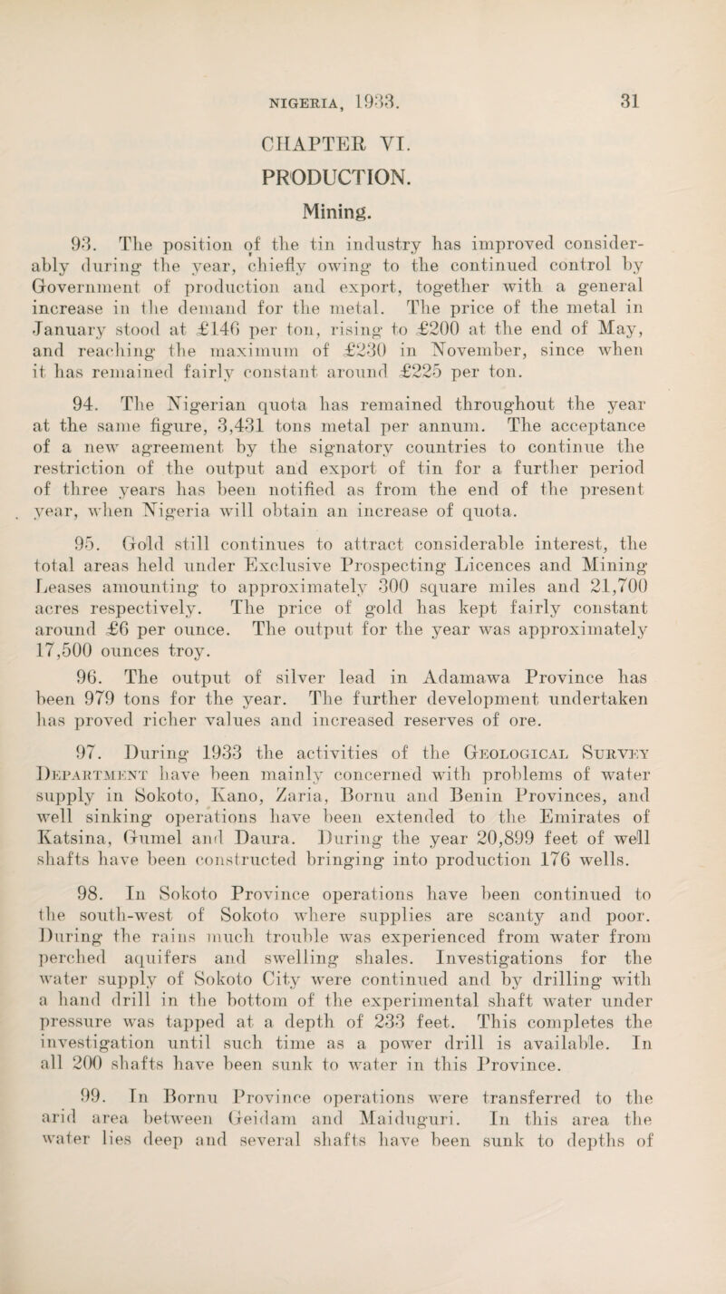 CHAPTER VI. PRODUCTION. Mining. 93. The position of the tin industry has improved consider¬ ably during* the year, chiefly owing to the continued control by Government of production and export, together with a general increase in the demand for the metal. The price of the metal in January stood at £140 per ton, rising to £200 at the end of May, and reaching the maximum of £230 in November, since when it has remained fairly constant around £225 per ton. 94. The Nigerian quota has remained throughout the year at the same figure, 3,431 tons metal per annum. The acceptance of a new agreement by the signatory countries to continue the restriction of the output and export of tin for a further period of three years has been notified as from the end of the present year, when Nigeria will obtain an increase of quota. 95. Gold still continues to attract considerable interest, the total areas held under Exclusive Prospecting Licences and Mining Leases amounting to approximately 300 square miles and 21,700 acres respectively. The price of gold has kept fairly constant around £6 per ounce. The output for the year was approximately 17,500 ounces troy. 96. The output of silver lead in Adamawa Province has been 979 tons for the year. The further development undertaken lias proved richer values and increased reserves of ore. 97. During 1933 the activities of the Geological Survey Department have been mainly concerned with problems of water supply in Sokoto, Kano, Zaria, Bornu and Benin Provinces, and well sinking operations have been extended to the Emirates of Katsina, Gumel and Daura. During the year 20,899 feet of well shafts have been constructed bringing into production 176 wells. 98. In Sokoto Province operations have been continued to the south-west of Sokoto where supplies are scanty and poor. During the rains much trouble was experienced from water from perched aquifers and swelling shales. Investigations for the water supply of Sokoto City were continued and by drilling with a hand drill in the bottom of the experimental shaft water under pressure was tapped at a depth of 233 feet. This completes the investigation until such time as a power drill is available. In all 200 shafts have been sunk to water in this Province. 99. In Bornu Province arid area between Geidam water lies deep and several operations were transferred to the and Maiduguri. In this area the shafts have heen sunk to depths of