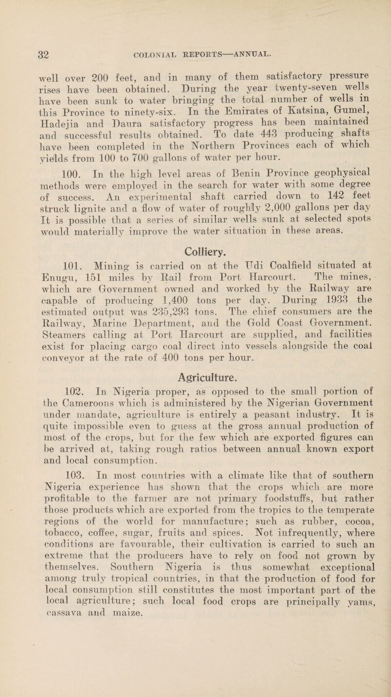 well over 200 feet, and in many of them satisfactory pressure rises have been obtained. During1 the year twenty-seven wells have been sunk to water bringing the total number of wells in this Province to ninety-six. In the Emirates of Ratsina, Grumei, Hadejia and Paura satisfactory progress has been maintained and successful results obtained. To date 443 producing shafts have been completed in the Northern Provinces each of which yields from 100 to 700 gallons of water per hour. 100. In the high level areas of Benin Province geophysical methods were employed in the search for water with some degree of success. An experimental shaft carried down to 142 feet struck lignite and a flow of water of roughly 2,000 gallons per day It is possible that a series of similar wells sunk at selected spots would materially improve the water situation in these areas. Colliery. 101. Mining is carried on at the TTcli Coalfield situated at Enugu, 151 miles by Rail from Port Harcourt. The mines, which are Government owned and worked by the Railway are capable of producing 1,400 tons per day. During 1933 the estimated output was 235,293 tons. The chief consumers are the Railway, Marine Department, and the Gold Coast Government. Steamers calling at Port Harcourt are supplied, and facilities exist for placing cargo coal direct into vessels alongside the coal conveyor at the rate of 400 tons per hour. Agriculture. 102. In Nigeria proper, as opposed to the small portion of the Cameroons which is administered by the Nigerian Government under mandate, agriculture is entirely a peasant industry. It is quite impossible even to guess at the gross annual production of most of the crops, but for the few which are exported figures can be arrived at, taking rough ratios between annual known export and local consumption. 103. In most countries with a climate like that of southern Nigeria experience has shown that the crops which are more profitable to the farmer are not primary foodstuffs, but rather those products which are exported from the tropics to the temperate regions of the world for manufacture; such as rubber, cocoa, tobacco, coffee, sugar, fruits and spices. Not infrequently, where conditions are favourable, their cultivation is carried to such an extreme that the producers have to rely on food not gT*own by themselves. Southern Nigeria is thus somewhat exceptional among truly tropical countries, in that the production of food for local consumption still constitutes the most important part of the local agriculture; such local food crops are principally yams, cassava and maize.