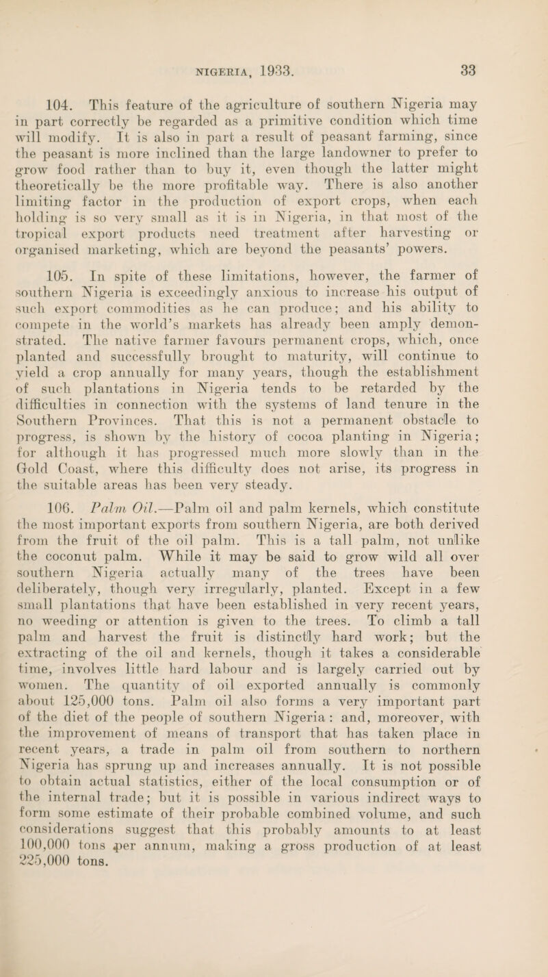 104. This feature of the agriculture of southern Nigeria may in part correctly be regarded as a primitive condition which time will modify. It is also in part a result of peasant farming, since the peasant is more inclined than the large landowner to prefer to grow food rather than to buy it, even though the latter might theoretically be the more profitable wray. There is also another limiting factor in the production of export crops, when each holding is so very small as it is in Nigeria, in that most of the tropical export products need treatment after harvesting or organised marketing, which are beyond the peasants’ powers. 105. In spite of these limitations, however, the farmer of southern Nigeria is exceedingly anxious to increase his output of such export commodities as he can produce; and his ability to compete in the world’s markets has already been amply demon¬ strated. The native farmer favours permanent crops, which, once planted and successfully brought to maturity, will continue to yield a crop annually for many years, though the establishment of such plantations in Nigeria tends to he retarded by the difficulties in connection with the systems of land tenure in the Southern Provinces. That this is not a permanent obstacle to progress, is shown by the history of cocoa planting in Nigeria; for although it has progressed much more slowly than in the Gold Coast, where this difficulty does not arise, its progress in the suitable areas has been very steady. 106. Palm Oil.—Palm oil and palm kernels, which constitute the most important exports from southern Nigeria, are both derived from the fruit of the oil palm. This is a tall palm, not unlike the coconut palm. While it may be said to grow wild all over southern Nigeria actually many of the trees have been deliberately, though very irregularly, planted. Except in a few small plantations that have been established in very recent years, no weeding or attention is given to the trees. To climb a tall palm and harvest the fruit is distinctly hard work; but the extracting of the oil and kernels, though it takes a considerable time, involves little hard labour and is largely carried out by women. The quantity of oil exported annually is commonly about 125,000 tons. Palm oil also forms a very important part of the diet of the people of southern Nigeria : and, moreover, with the improvement of means of transport that has taken place in recent years, a trade in palm oil from southern to northern Nigeria has sprung up and increases annually. It is not possible to obtain actual statistics, either of the local consumption or of the internal trade; but it is possible in various indirect ways to form some estimate of their probable combined volume, and such considerations suggest that this probably amounts to at least 100,000 tons 4>er annum, making a gross production of at least 225,000 tons.