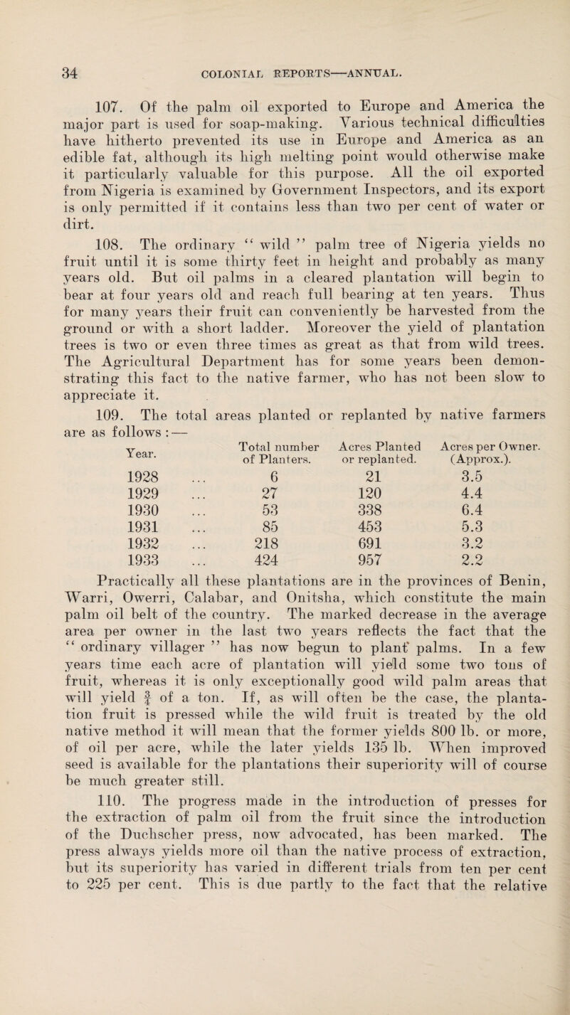 107. Of the palm oil exported to Europe and America the major part is used for soap-making*. Various technical difficulties have hitherto prevented its use in Europe and America as an edible fat, although its high melting point would otherwise make it particularly valuable for this purpose. All the oil exported from Nigeria is examined by Government Inspectors, and its export is only permitted if it contains less than two per cent of water or dirt. 108. The ordinary “ wild ” palm tree of Nigeria yields no fruit until it is some thirty feet in height and probably as many years old. But oil palms in a cleared plantation will begin to bear at four years old and reach full bearing at ten years. Thus for many years their fruit can conveniently be harvested from the ground or with a short ladder. Moreover the yield of plantation trees is two or even three times as great as that from wild trees. The Agricultural Department has for some years been demon¬ strating this fact to the native farmer, who has not been slow to appreciate it. 109. The total areas planted or replanted by native farmers are as follows : — Year. Total number of Planters. Acres Planted or replan ted. Acres per Owner. (Approx.). 1928 6 21 3.5 1929 27 120 4.4 1930 53 338 6.4 1931 85 453 5.3 1932 218 691 3.2 1933 424 957 2.2 Practically all these plantations are in the provinces of Benin, Warri, Owerri, Calabar, and Onitsha, which constitute the main palm oil belt of the country. The marked decrease in the average area per owner in the last two years reflects the fact that the “ ordinary villager ” has now begun to planf palms. In a few years time each acre of plantation will yield some two tons of fruit, whereas it is only exceptionally good wild palm areas that will yield f of a ton. If, as will often be the case, the planta¬ tion fruit is pressed while the wild fruit is treated by the old native method it will mean that the former yields 800 lb. or more, of oil per acre, while the later yields 135 lb. When improved seed is available for the plantations their superiority will of course be much greater still. 110. The progress made in the introduction of presses for the extraction of palm oil from the fruit since the introduction of the Duchscher press, now advocated, has been marked. The press always yields more oil than the native process of extraction, but its superiority has varied in different trials from ten per cent to 225 per cent. This is due partly to the fact that the relative