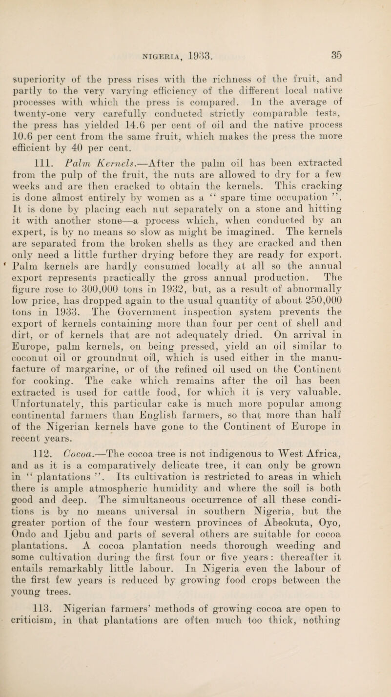 superiority of the press rises with the richness of the fruit, and partly to the very varying efficiency of the different local native processes with which the press is compared. In the average of twenty-one very carefully conducted strictly comparable tests, the press has yielded 14.6 per cent of oil and the native process 10.6 per cent from the same fruit, which makes the press the more efficient by 40 per cent. 111. Palm Kernels.—After the palm oil has been extracted from the pulp of the fruit, the nuts are allowed to dry for a few weeks and are then cracked to obtain the kernels. This cracking is done almost entirely by women as a “ spare time occupation ”. It is done by placing each nut separately on a stone and hitting it wuth another stone—a process which, wdien conducted by an expert, is by no means so slowr as might be imagined. The kernels are separated from the broken shells as they are cracked and then only need a little further drying before they are ready for export. * Palm kernels are hardly consumed locally at all so the annual export represents practically the gross annual production. The figure rose to 300,000 tons in 1932, but, as a result of abnormally low7 price, has dropped again to the usual quantity of about 250,000 tons in 1933. The Government inspection system prevents the export of kernels containing more than four per cent of shell and dirt, or of kernels that are not adequately dried. On arrival in Europe, palm kernels, on being pressed, yield an oil similar to coconut oil or groundnut oil, which is used either in the manu¬ facture of margarine, or of the refined oil used on the Continent for cooking. The cake which remains after the oil has been extracted is used for cattle food, for which it is very valuable. Unfortunately, this particular cake is much more popular among continental farmers than English farmers, so that more than half of the Nigerian kernels have gone to the Continent of Europe in recent years. 112. Cocoa.—The cocoa tree is not indigenous to West Africa, and as it is a comparatively delicate tree, it can only be grown in “ plantations ”. Its cultivation is restricted to areas in which there is ample atmospheric humidity and where the soil is both good and deep. The simultaneous occurrence of all these condi¬ tions is by no means universal in southern Nigeria, but the greater portion of the four western provinces of Abeokuta, Oyo, Ondo and Ijebu and parts of several others are suitable for cocoa plantations. A cocoa plantation needs thorough weeding and some cultivation during the first four or five years : thereafter it entails remarkably little labour. In Nigeria even the labour of the first few years is reduced by growing food crops between the young trees. 113. Nigerian farmers’ methods of growing cocoa are open to criticism, in that plantations are often much too thick, nothing