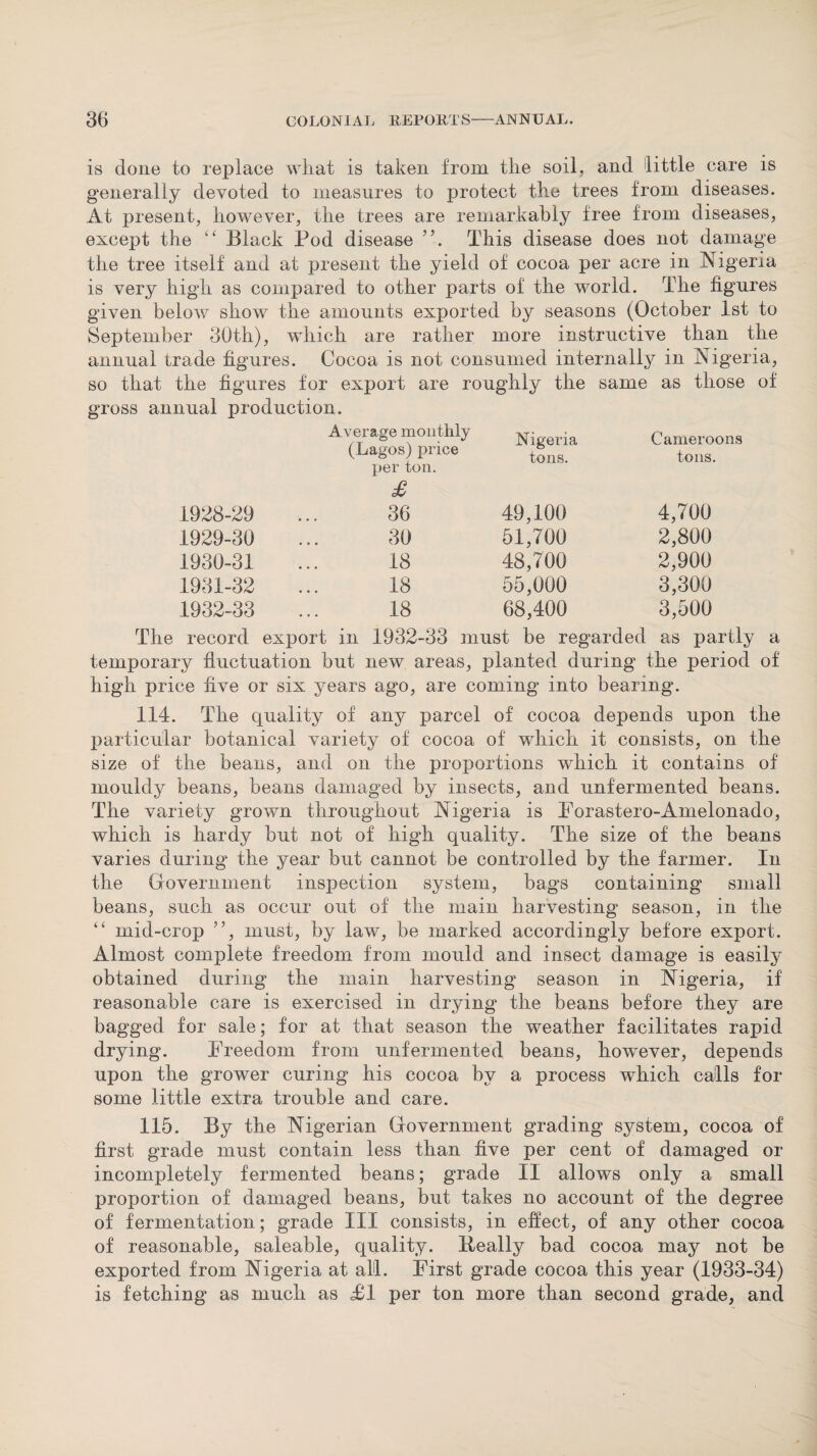 is done to replace what is taken from the soil, and little care is generally devoted to measures to protect tlie trees from diseases. At present, however, the trees are remarkably free from diseases, except the “ Black Pod disease This disease does not damage the tree itself and at present the yield of cocoa per acre in Nigeria is very high as compared to other parts of the world. The figures given below show the amounts exported by seasons (October 1st to September 30th), which are rather more instructive than the annual trade figures. Cocoa is not consumed internally in Nigeria, so that the figures for export are roughly the same as those of gross annual production. Average monthly (Lagos) price per ton. £ Nigeria tons. Cameroons tons. 1928-29 36 49,100 4,700 1929-30 30 51,700 2,800 1930-31 18 48,700 2,900 1931-32 18 55,000 3,300 1932-33 18 68,400 3,500 record export in 1932-33 must be regarded as partly temporary fluctuation but new areas, planted during the period of high price five or six years ago, are coming into bearing. 114. The quality of any parcel of cocoa depends upon the particular botanical variety of cocoa of which it consists, on the size of the beans, and on the proportions which it contains of mouldy beans, beans damaged by insects, and unfermented beans. The variety grown throughout Nigeria is Forastero-Amelonado, which is hardy but not of high quality. The size of the beans varies during the year but cannot be controlled by the farmer. In the Government inspection system, bags containing small beans, such as occur out of the main harvesting season, in the “ mid-crop ”, must, by law, be marked accordingly before export. Almost complete freedom from mould and insect damage is easily obtained during the main harvesting season in Nigeria, if reasonable care is exercised in drying the beans before they are bagged for sale; for at that season the weather facilitates rapid drying. Freedom from unfermented beans, however, depends upon the grower curing his cocoa by a process which calls for some little extra trouble and care. 115. By the Nigerian Government grading system, cocoa of first grade must contain less than five per cent of damaged or incompletely fermented beans; grade II allows only a small proportion of damaged beans, but takes no account of the degree of fermentation; grade III consists, in effect, of any other cocoa of reasonable, saleable, quality. Really bad cocoa may not be exported from Nigeria at all. First grade cocoa this year (1933-34) is fetching as much as FI per ton more than second grade, and