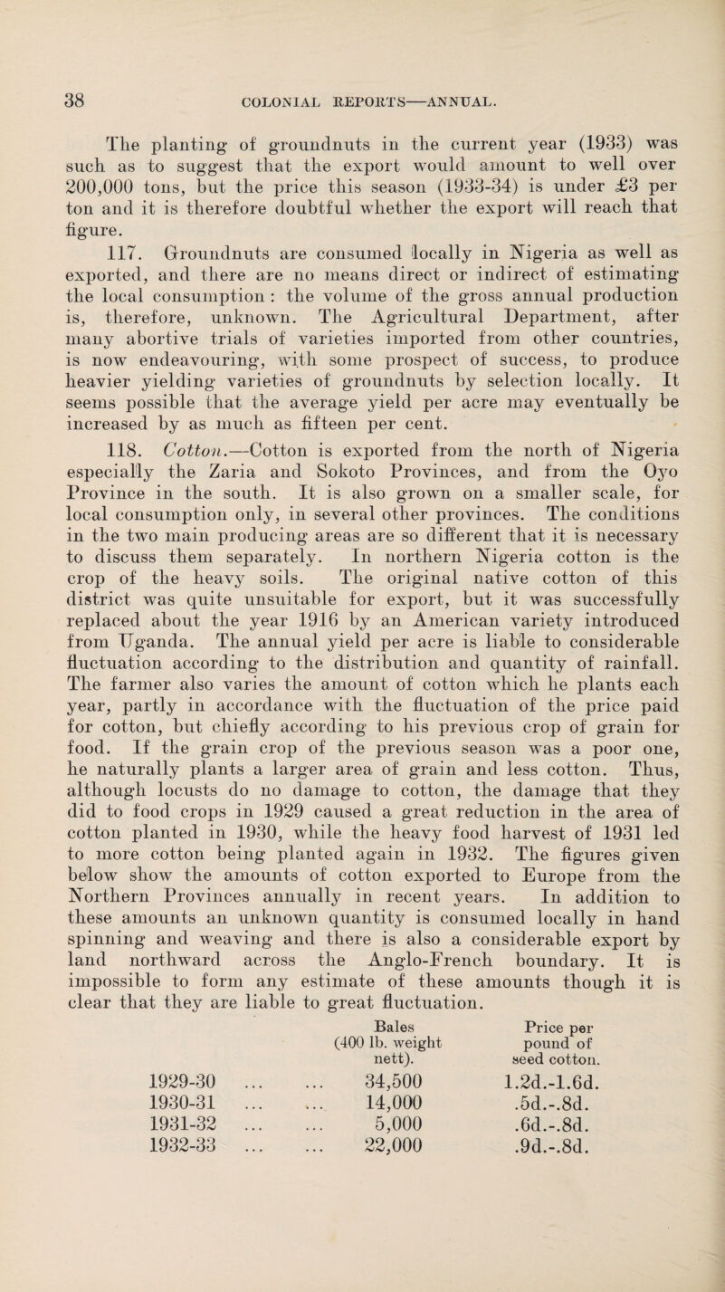 The planting of groundnuts in the current year (1933) was such as to suggest that the export would amount to well over 200,000 tons, but the price this season (1933-34) is under £3 per ton and it is therefore doubtful whether the export will reach that figure. 117. Groundnuts are consumed locally in Nigeria as well as exported, and there are no means direct or indirect of estimating the local consumption : the volume of the gross annual production is, therefore, unknown. The Agricultural Department, after many abortive trials of varieties imported from other countries, is now endeavouring, with some prospect of success, to produce heavier yielding varieties of groundnuts by selection locally. It seems possible that the average yield per acre may eventually be increased by as much as fifteen per cent. 118. Cotton.—Cotton is exported from the north of Nigeria especially the Zaria and Sokoto Provinces, and from the Oyo Province in the south. It is also grown on a smaller scale, for local consumption only, in several other provinces. The conditions in the two main producing areas are so different that it is necessary to discuss them separately. In northern Nigeria cotton is the crop of the heavy soils. The original native cotton of this district was quite unsuitable for export, but it was successfully replaced about the year 1916 by an American variety introduced from Uganda. The annual yield per acre is liable to considerable fluctuation according to the distribution and quantity of rainfall. The farmer also varies the amount of cotton which he plants each year, partly in accordance with the fluctuation of the price paid for cotton, but chiefly according to his previous crop of grain for food. If the grain crop of the previous season was a poor one, he naturally plants a larger area of grain and less cotton. Thus, although locusts do no damage to cotton, the damage that they did to food crops in 1929 caused a great reduction in the area of cotton planted in 1930, while the heavy food harvest of 1931 led to more cotton being planted again in 1932. The figures given below show the amounts of cotton exported to Europe from the Northern Provinces annually in recent years. In addition to these amounts an unknown quantity is consumed locally in hand spinning and weaving and there is also a considerable export by land northward across the Anglo-French boundary. It is impossible to form any estimate of these amounts though it is clear that they are liable to great fluctuation. 1929- 30 1930- 31 1931- 32 1932- 33 Kq Uq (400 lb. weight nett). 34,500 14,000 5,000 22,000 Price per pound of seed cotton. 1.2d.-1.6d. .5d.-.8d. .6d.-.8d. .9d.-.8d.