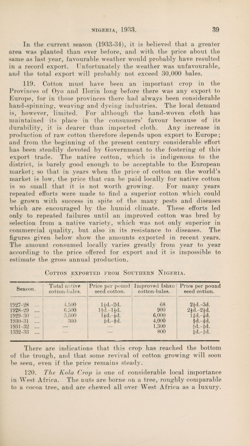 In the current season (1933-34), it is believed that a greater area was planted than ever before, and with the price about the same as last year, favourable weather would probably have resulted in a record export. Unfortunately the weather was unfavourable, and the total export will probably not exceed 30,000 bales. 119. Cotton must have been an important crop in the Provinces of Oyo and Ilorin long before there was any export to Europe, for in those provinces there had always been considerable hand-spinning, weaving and dyeing industries. The local demand is, however, limited. For although the hand-woven cloth has maintained its place in the consumers’ favour because of its durability, it is dearer than imported cloth. Any increase in production of raw cotton therefore depends upon export to Europe; and from the beginning of the present century considerable effort has been steadily devoted by Government to the fostering of this export trade. The native cotton, which is indigenous to the district, is barely good enough to be acceptable to the European market ; so that in years when the price of cotton on the world’s market is low, the price that can be paid locally for native cotton is so small that it is not worth growing. For many years repeated efforts were made to find a superior cotton which could be grown with success in spite of the many pests and diseases which are encouraged by the humid climate. These efforts led only to repeated failures until an improved cotton was bred by selection from a native variety, which was not only superior in commercial quality, but also in its resistance to diseases. The figures given below show the amounts exported in recent years. The amount consumed locally varies greatly from year to year according to the price offered for export and it is impossible to estimate the gross annual production. Cotton exported from Southern Nigeria. Season. Total native cotton-1 ailes. Price per pound seed cotton. Improved Ishan cotton-bales. Price per pound seed cotton. 1927-28 .. 4,500 Hd.-2d. 68 2£d.-3d. 1928-29 ... 6.500 lfd.-Hd. 900 2*d.-21d. 1929-30 ... 3.500 Hd.-jd. 6,000 lfd.-R 1930-31 ... 300 Id.-fd. 4,000 fd.-fd. 1931-32 ... — — 1,300 fd.-fd. 1332-33 ... — — 800 fd.-fd. There are indications that this crop has reached the bottom of the trough, and that some revival of cotton growing will soon be seen, even if the price remains steady. 120. The Kola Crop is one of considerable local importance in West Africa. The nuts are borne on a tree, roughly comparable to a cocoa tree, and are chewed all over West Africa as a luxury.
