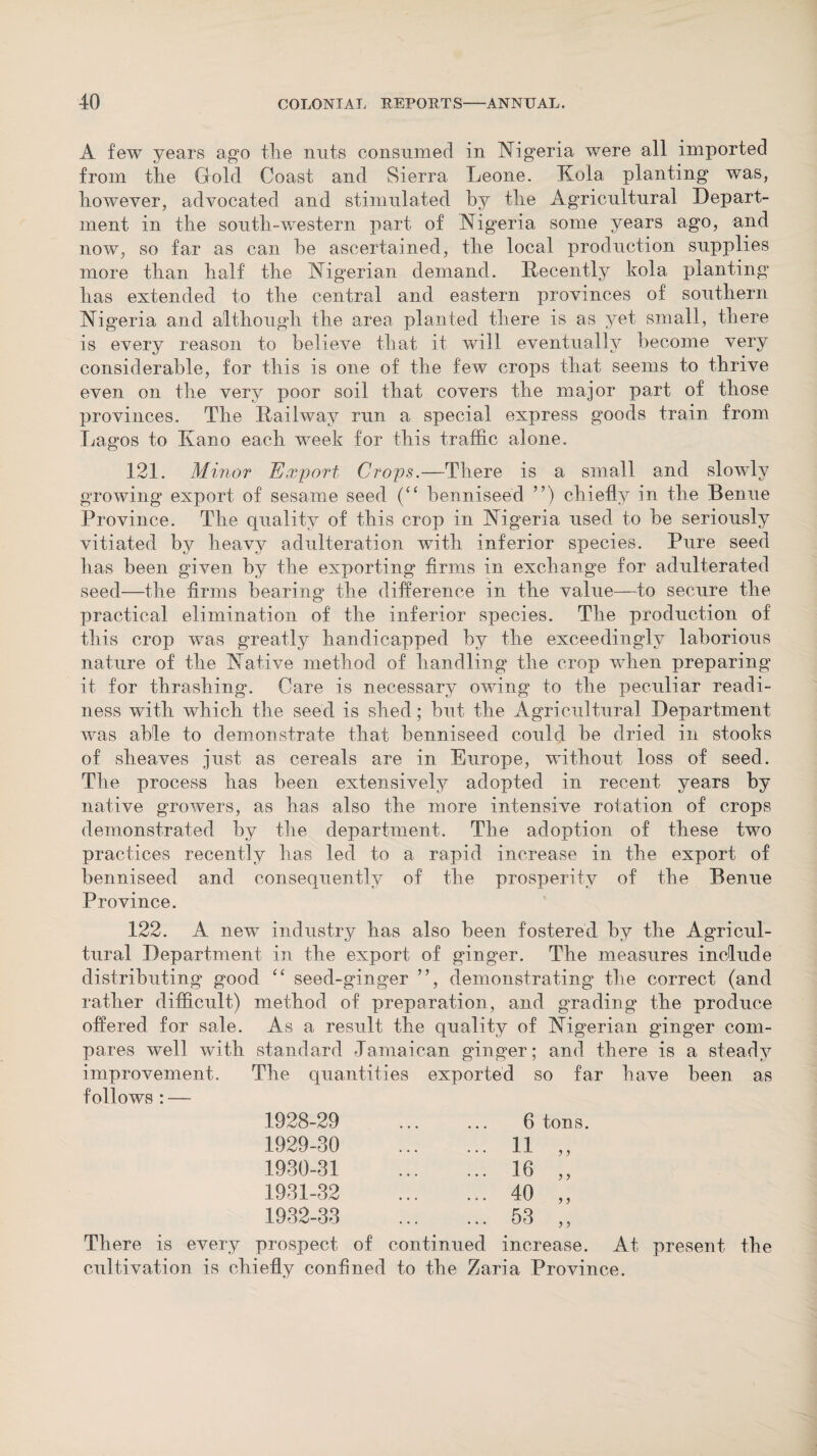 A few years ago tlie nuts consumed in Nigeria were all imported from tire Gold Coast and Sierra Leone. Kola planting was, however, advocated and stimulated by the Agricultural Depart¬ ment in the south-western part, of Nigeria some years ago, and now, so far as can he ascertained, the local production supplies more than half the Nigerian demand. Decently kola planting’ has extended to the central and eastern provinces of southern Nigeria and although the area planted there is as yet small, there is every reason to believe that it will eventually become very considerable, for this is one of the few crops that seems to thrive even on the very poor soil that covers the major part of those provinces. The Railway run a special express goods train from Lagos to Kano each week for this traffic alone. 121. Minor Export Crops.—There is a small and slowly growing export of sesame seed (“ benniseed ”) chiefly in the Benue Province. The quality of this crop in Nigeria used to be seriously vitiated by heavy adulteration with inferior species. Pure seed has been given by the exporting firms in exchange for adulterated seed—the firms hearing the difference in the value—to secure the practical elimination of the inferior species. The production of this crop was greatly handicapped by the exceedingly laborious nature of the Native method of handling the crop when preparing it for thrashing. Care is necessary owing to the peculiar readi¬ ness with which the seed is shed; but the Agricultural Department was able to demonstrate that benniseed could be dried in stooks of sheaves just as cereals are in Europe, without loss of seed. The process has been extensively adopted in recent years by native growers, as has also the more intensive rotation of crops demonstrated by the department. The adoption of these two practices recently has led to a rapid increase in the export of benniseed and consequently of the prosperity of the Benue Province. 122. A new industry has also been fostered by the Agricul¬ tural Department in the export of ginger. The measures include distributing good “ seed-ginger ”, demonstrating the correct (and rather difficult) method of preparation, and grading the produce offered for sale. As a result the quality of Nigerian ginger com¬ pares well with standard Jamaican ginger; and there is a steady improvement. The quantities exported so far have been as follows : — 1928-29 6 tons 1929-30 ... 11 y y 1930-31 ... 16 y y 1931-32 ... 40 y y 1932-33 ... 53 y y There is every prospect of continued increase. At present the cultivation is chiefly confined to the Zaria Province.
