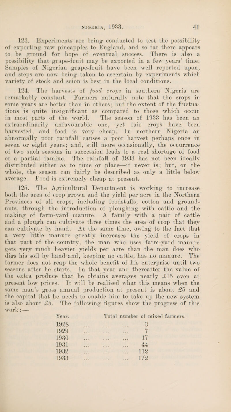 123. Experiments are being conducted to test the possibility of exporting raw pineapples to England, and so far there appears to be ground for hope of eventual success. There is also a possibility that grape-fruit may be exported in a few years’ time. Samples of Nigerian grape-fruit have been well reported upon, and steps are now being taken to ascertain by experiments which variety of stock and scion is best in the local conditions. 124. The harvests of food crops in southern Nigeria are remarkably constant. Farmers naturally note that the crops in some years are better than in others; but the extent of the fluctua¬ tions is quite insignificant as compared to those which occur in most parts of the world. The season of 1933 has been an extraordinarily unfavourable one, yet fair crops have been harvested, and food is very cheap. In northern Nigeria an abnormally poor rainfall causes a poor harvest perhaps once in seven or eight years; and, still more occasionally, the occurrence of two such seasons in succession leads to a real shortage of food or a partial famine. The rainfall of 1933 has not been ideally distributed either as to time or place—it never is; but, on the whole, the season can fairly be described as only a little below average. Food is extremely cheap at present. 125. The Agricultural Department is working to increase both the area of crop grown and the yield per acre in the Northern Provinces of all crops, including foodstuffs, cotton and ground¬ nuts, through the introduction of ploughing with cattle and the making of farm-yard manure. A family with a pair of cattle and a plough can cultivate three times the area of crop that they can cultivate by hand. At the same time, owing to the fact that a very little manure greatly increases the yield of crops in that part of the country, the man who uses farm-yard manure gets very much heavier yields per acre than the man does who digs his soil by hand and, keeping no cattle, has no manure. The farmer does not reap the whole benefit of his enterprise until two seasons after he starts. In that year and thereafter the value of the extra produce that he obtains averages nearly £15 even at present low prices. It will be realised what this means when the same man’s gross annual production at present is about £5 and the capital that he needs to enable him to take up the new system is also about £5. The following figures show the progress of this work : — Year. Total number of mixed farmers. 1928 1929 1930 1931 1932 1933 . 3 . 7 . 17 . 112 172