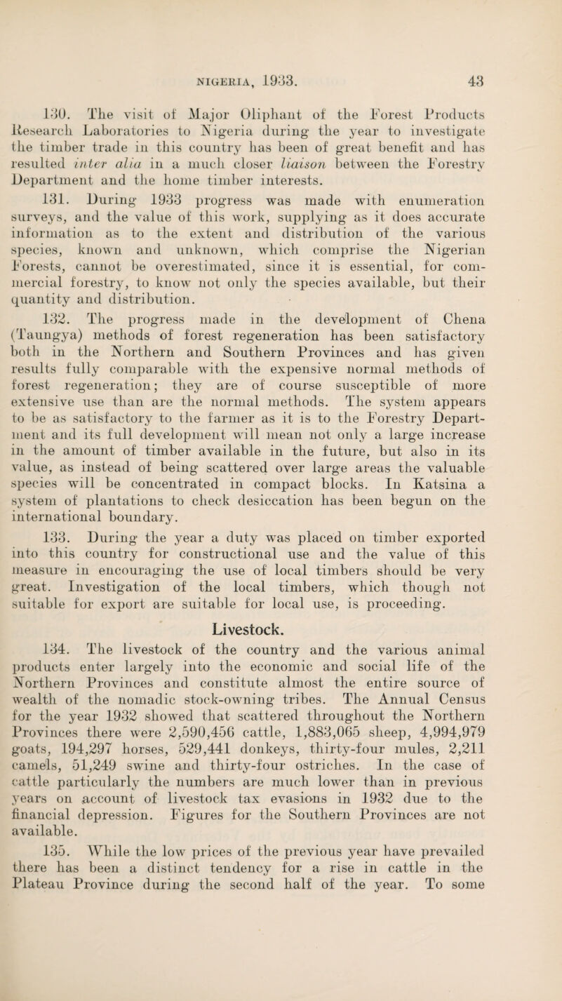 130. The visit of Major Oliphant of the Forest Products liesearch Laboratories to Nigeria during the year to investigate the timber trade in this country has been of great benefit and has resulted inter alia in a much closer liaison between the Forestry Department and the home timber interests. 131. During 1933 progress was made with enumeration surveys, and the value of this work, supplying as it does accurate information as to the extent and distribution of the various species, known and unknown, which comprise the Nigerian Forests, cannot be overestimated, since it is essential, for com¬ mercial forestry, to know not only the species available, but their quantity and distribution. 132. The progress made in the development of Chena (Taungya) methods of forest regeneration has been satisfactory both in the Northern and Southern Provinces and has given results fully comparable with the expensive normal methods of forest regeneration; they are of course susceptible of more extensive use than are the normal methods. The system appears to be as satisfactory to the farmer as it is to the Forestry Depart¬ ment and its full development will mean not only a large increase in the amount of timber available in the future, but also in its value, as instead of being scattered over large areas the valuable species will be concentrated in compact blocks. In Katsina a system of plantations to check desiccation has been begun on the international boundary. 133. During the year a duty was placed on timber exported into this country for constructional use and the value of this measure in encouraging the use of local timbers should be very great. Investigation of the local timbers, which though not suitable for export are suitable for local use, is proceeding. Livestock. 134. The livestock of the country and the various animal products enter largely into the economic and social life of the Northern Provinces and constitute almost the entire source of wealth of the nomadic stock-owning tribes. The Annual Census for the year 1932 showed that scattered throughout the Northern Provinces there were 2,590,456 cattle, 1,883,065 sheep, 4,994,979 goats, 194,297 horses, 529,441 donkeys, thirty-four mules, 2,211 camels, 51,249 swune and thirty-four ostriches. In the case of cattle particularly the numbers are much lower than in previous years on account of livestock tax evasions in 1932 due to the financial depression. Figures for the Southern Provinces are not available. 135. While the low prices of the previous year have prevailed there has been a distinct tendency for a rise in cattle in the Plateau Province during the second half of the year. To some