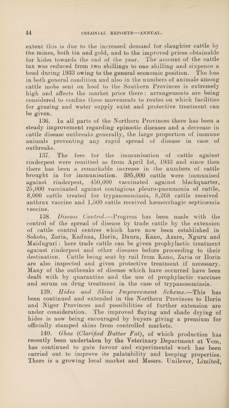 extent this is due to the increased demand for slaughter cattle by the mines, both tin and gold, and to the improved prices obtainable for hides towards the end of the year. The amount of the cattle tax was reduced from two shillings to one shilling and sixpence a head during 1933 owing to the general economic position. The loss in both general condition and also in the numbers of animals among cattle mobs sent on hoof to the Southern Provinces is extremely high and affects the market price there : arrangements are being considered to confine these movements to routes on which facilities for grazing and water supply exist and protective treatment can be given. 136. In all parts of the Northern Provinces there has been a steady improvement regarding epizootic diseases and a decrease in cattle disease outbreaks generally, the large proportion of immune animals preventing any rapid spread of disease in case of outbreaks. 137. The fees for the immunisation of cattle against rinderpest were remitted as from April 1st, 1933 and since then there has been a remarkable increase in the numbers of cattle brought in for immunisation. 385,000 cattle were immunised against rinderpest, 450,000 vaccinated against blackquarter, 25,000 vaccinated against contagious pleuro-pneumonia of cattle, 8,000 cattle treated for trypanosomiasis, 8,268 cattle received anthrax vaccine and 1,500 cattle received haemorrhagic septicaemia vaccine. 138. Disease Control.—Progress has been made with the control of the spread of disease by trade cattle by the extension of cattle control centres which have now been established in Sokoto, Zaria, Kaduna, Ilorin, Daura, Kano, Azare, Nguru and Maiduguri : here trade cattle can be given prophylactic treatment against rinderpest and other diseases before proceeding to their destination. Cattle being sent by rail from Kano, Zaria or Ilorin are also inspected and given protective treatment if necessary. Many of the outbreaks of disease which have occurred have been dealt with by quarantine and the use of prophylactic vaccines and serum on drug treatment in the case of trypanosomiasis. 139. Hides and Skins Improvement Scheme.—This has been continued and extended in the Northern Provinces to Ilorin and Niger Provinces and possibilities of further extension are under consideration. The improved flaying and shade drying of hides is now being encouraged by buyers giving a premium for officially stamped skins from controlled markets. 140. Ghee (Clarified Butter Fat), of which production has recently been undertaken by the Veterinary Department at Vom, has continued to gain favour and experimental work has been carried out to improve its palatability and keeping properties. There is a growing local market and Messrs. Unilever, Limited,