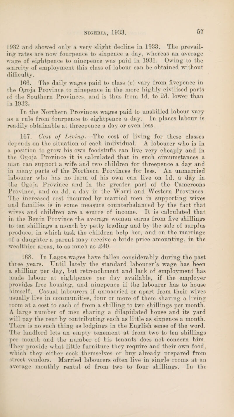 1932 and showed only a very slight decline in 1933. The prevail¬ ing rates are now fourpence to sixpence a day, whereas an average wage of eightpence to ninepence was paid in 1931. Owing to the scarcity of employment this class of labour can be obtained without difficulty. 166. The daily wages paid to class (c) vary from fivepence in the Ogoja Province to ninepence in the more highly civilised parts of the Southern Provinces, and is thus from Id. to 2d. lower than in 1932, In the Northern Provinces wages paid to unskilled labour vary as a rule from fourpence to eightpence a day. In places labour is readily obtainable at threepence a day or even less. 167. Cost of Living.—The cost of living for these classes depends on the situation of each individual. A labourer who is in a position to grow his own foodstuffs can live very cheaply and in the Og'oja Province it is calculated that in such circumstances a man can support a wife and two children for threepence a day and in many parts of the Northern Provinces for less. An unmarried labourer who has no farm of his own can live on Id. a day in the Ogoja Province and in the greater part of the Cameroons Province, and on 3d. a day in the Warri and Western Provinces. The increased cost incurred by married men in supporting wives and families is in some measure counterbalanced by the fact that wives and children are a source of income. It is calculated that in the Benin Province the average woman earns from five shillings to ten shillings a month by petty trading and by the sale of surplus produce, in which task the children help her, and on the marriage of a daughter a parent may receive a bride price amounting, in the wealthier areas, to as much as £40. 168. In Lagos wages have fallen considerably during the past three years. IJntil lately the standard labourer’s wage has been a shilling per day, but retrenchment and lack of employment has made labour at eightpence per day available, if the employer provides free housing, and ninepence if the labourer has to house himself. Casual labourers if unmarried or apart from their wives usually live in communities, four or more of them sharing a living room at a cost to each of from a shilling to two shillings per month. A large number of men sharing a dilapidated house and its yard will pay the rent by contributing each as little as sixpence a month. There is no such thing as lodgings in the English sense of the word. The landlord lets an empty tenement at from two to ten shillings per month and the number of his tenants does not concern him. They provide what little furniture they require and their own food, which they either cook themselves or buy already prepared from street vendors. Married labourers often live in single rooms at an average monthly rental of from two to four shillings. In the