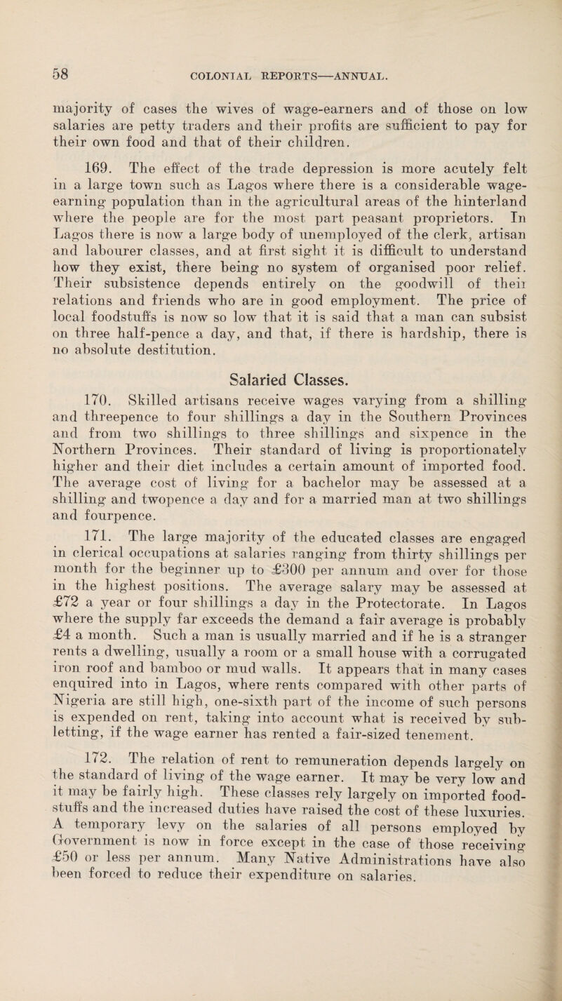 majority of cases the wives of wage-earners and of those on low salaries are petty traders and their profits are sufficient to pay for their own food and that of their children. 169. The effect of the trade depression is more acutely felt in a large town such as Lagos where there is a considerable wage¬ earning population than in the agricultural areas of the hinterland where the people are for the most part peasant proprietors. In Lagos there is now a large body of unemployed of the clerk, artisan and labourer classes, and at first sight it is difficult to understand how they exist, there being no system of organised poor relief. Their subsistence depends entirely on the goodwill of their relations and friends who are in good employment. The price of local foodstuffs is now so low that it is said that a man can subsist on three half-pence a day, and that, if there is hardship, there is no absolute destitution. Salaried Classes. 170. Skilled artisans receive wages varying from a shilling and threepence to four shillings a day in the Southern Provinces and from two shillings to three shillings and sixpence in the Northern Provinces. Their standard of living is proportionately higher and their diet includes a certain amount of imported food. The average cost of living for a bachelor may be assessed at a shilling and twopence a day and for a married man at two shillings and fourpence. 171. The large majority of the educated classes are engaged in clerical occupations at salaries ranging from thirty shillings per month for the beginner up to £300 per annum and over for those in the highest positions. The average salary may be assessed at £72 a year or four shillings a day in the Protectorate. In Lagos where the supply far exceeds the demand a fair average is probably £4 a month. Such a man is usually married and if he is a stranger rents a dwelling, usually a room or a small house with a corrugated iron roof and bamboo or mud walls. It appears that in many cases enquired into in Lagos, where rents compared with other parts of Nigeria are still high, one-sixth part of the income of such persons is expended on rent, taking into account what is received by sub¬ letting, if the wage earner has rented a fair-sized tenement. 172. The relation of rent to remuneration depends largely on the standard of living of the wage earner. It may be very low and it may be fairly high. These classes rely largely on imported food¬ stuffs and the increased duties have raised the cost of these luxuries. A temporary levy on the salaries of all persons employed bv Government is now in force except in the case of those receiving £50 or less per annum. Many Native Administrations have also been forced to reduce their expenditure on salaries.
