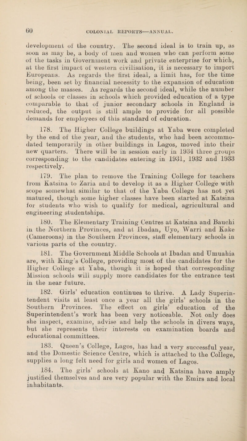 development of the country. The second ideal is to train up, as soon as may be, a body of men and women who can perform some of the tasks in (iovernment work and private enterprise for which, at the first impact of western civilisation, it is necessary to import Europeans. As regards the first ideal,, a limit has, for the time being, been set by financial necessity to the expansion of education among the masses. As regards the second ideal, while the number of schools or classes in schools which provided education of a type comparable to that of junior secondary schools in England is reduced, the output is still ample to provide for all possible demands for employees of this standard of education. 178. The Higher College buildings at Yaba were completed by the end of the year, and the students, who had been accommo¬ dated temporarily in other buildings in Lagos, moved into their new quarters. There will be in session early in 1934 three groups corresponding to the candidates entering in 1931, 1932 and 1933 respectively. 179. The plan to remove the Training College for teachers from Katsina to Zaria and to develop it as a Higher College with scope somewhat similar to that of the Yaba College has not yet matured, though some higher classes have been started at Katsina for students who wish to qualify for medical, agricultural and engineering studentships. 180. The Elementary Training Centres at Katsina and Bauchi in the Northern Provinces, and at Ibadan, Uyo, Warri and Kake (Cameroons) in the Southern Provinces, staff elementary schools in various parts of the country. 181. The Government Middle Schools at Ibadan and Hmuahia are, with King’s College, providing most of the candidates for the Higher College at Yaba, though it is hoped that corresponding Mission schools will supply more candidates for the entrance test in the near future. 182. Girls’ education continues to thrive. A Lady Superin¬ tendent visits at least once a year all the girls’ schools in the Southern Provinces. The effect on girls’ education of the Superintendent’s work has been very noticeable. Not only does she inspect, examine, advise and help the schools in divers ways, but she represents their interests on examination boards and educational committees. 183. Queen s College, Lagos, has had a very successful year, and the Domestic Science Centre, which is attached to the College, supplies a long felt need for girls and women of Lagos. 184. The girls' schools at Kano and Katsina have amply justified themselves and are very popular with the Emirs and local inhabitants.