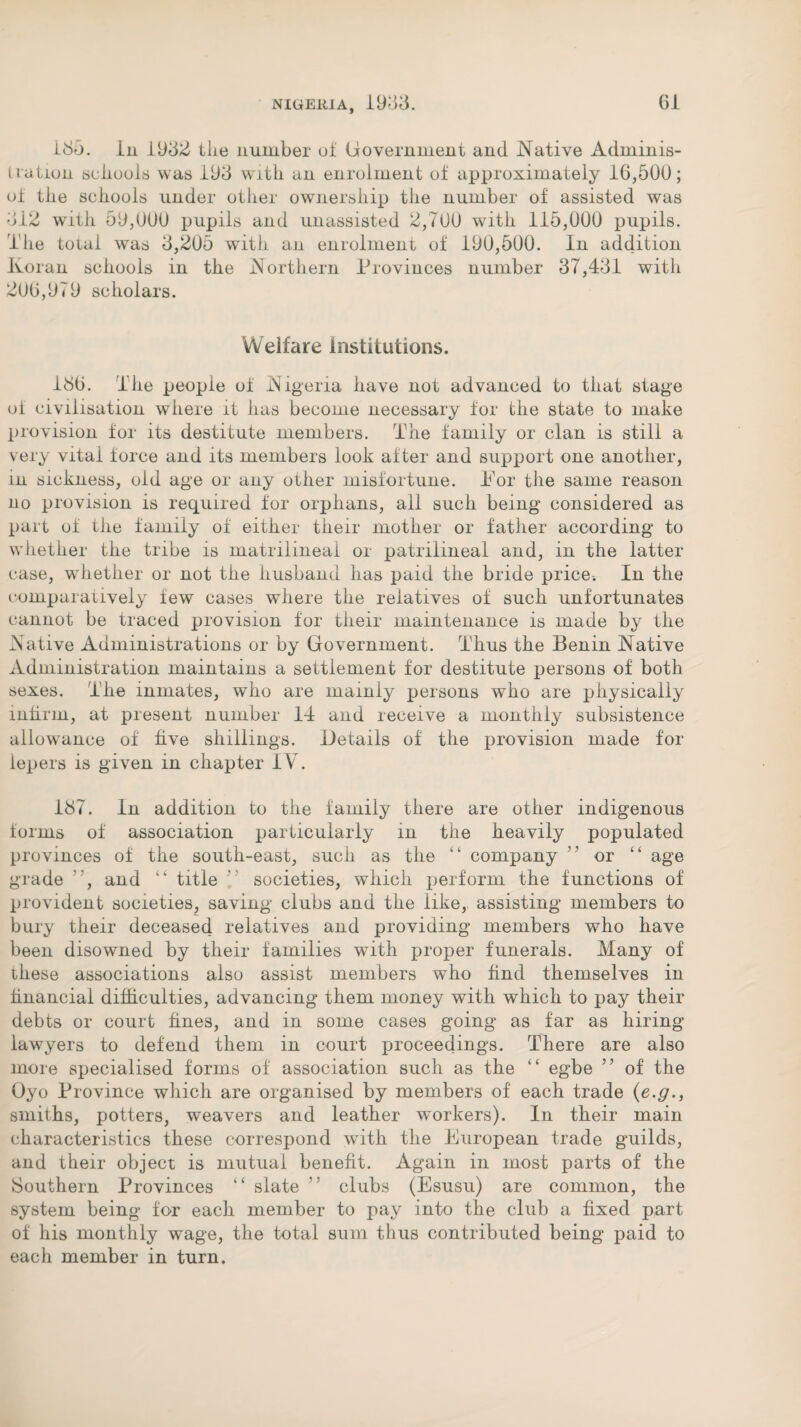 i85. in 1932 the number of Government and Native Adminis¬ tration schools was 193 with an enrolment of approximately 16,500; of the schools under other ownership the number of assisted was 312 with 59,000 pupils and unassisted 2,700 with 115,000 pupils. The total was 3,205 with an enrolment of 190,500. In addition Koran schools in the JNorthern Provinces number 37,431 with 206,979 scholars. Welfare Institutions. 186. The people of Nigeria have not advanced to that stage of civilisation where it has become necessary for the state to make provision for its destitute members. The family or clan is still a very vital force and its members look after and support one another, in sickness, old age or any other misfortune. Tor the same reason no provision is required for orphans, all such being considered as part of the family of either their mother or father according to whether the tribe is matrilineal or patrilineal and, in the latter case, whether or not the husband has paid the bride price-. In the comparatively few cases where the relatives of such unfortunates cannot be traced provision for their maintenance is made by the Native Administrations or by Government. Thus the Benin Native Administration maintains a settlement for destitute persons of both sexes. The inmates, who are mainly persons who are physically infirm, at present number 14 and receive a monthly subsistence allowance of five shillings. Details of the provision made for lepers is given in chapter IV. 187. In addition to the family there are other indigenous forms of association particularly in the heavily populated provinces of the south-east, such as the “ company ” or “ age grade , and “ title ’ societies, which perform the functions of provident societies, saving clubs and the like, assisting members to bury their deceased relatives and providing members who have been disowned by their families with proper funerals. Many of these associations also assist members who find themselves in financial difficulties, advancing them money with which to pay their debts or court fines, and in some cases going as far as hiring lawyers to defend them in court proceedings. There are also more specialised forms of association such as the “ egbe 5 5 of the Oyo Province which are organised by members of each trade (e.g., smiths, potters, weavers and leather workers). In their main characteristics these correspond wfith the European trade guilds, and their object is mutual benefit. Again in most parts of the Southern Provinces “ slate ' clubs (Esusu) are common, the system being for each member to pay into the club a fixed part of his monthly wage, the total sum thus contributed being paid to each member in turn.