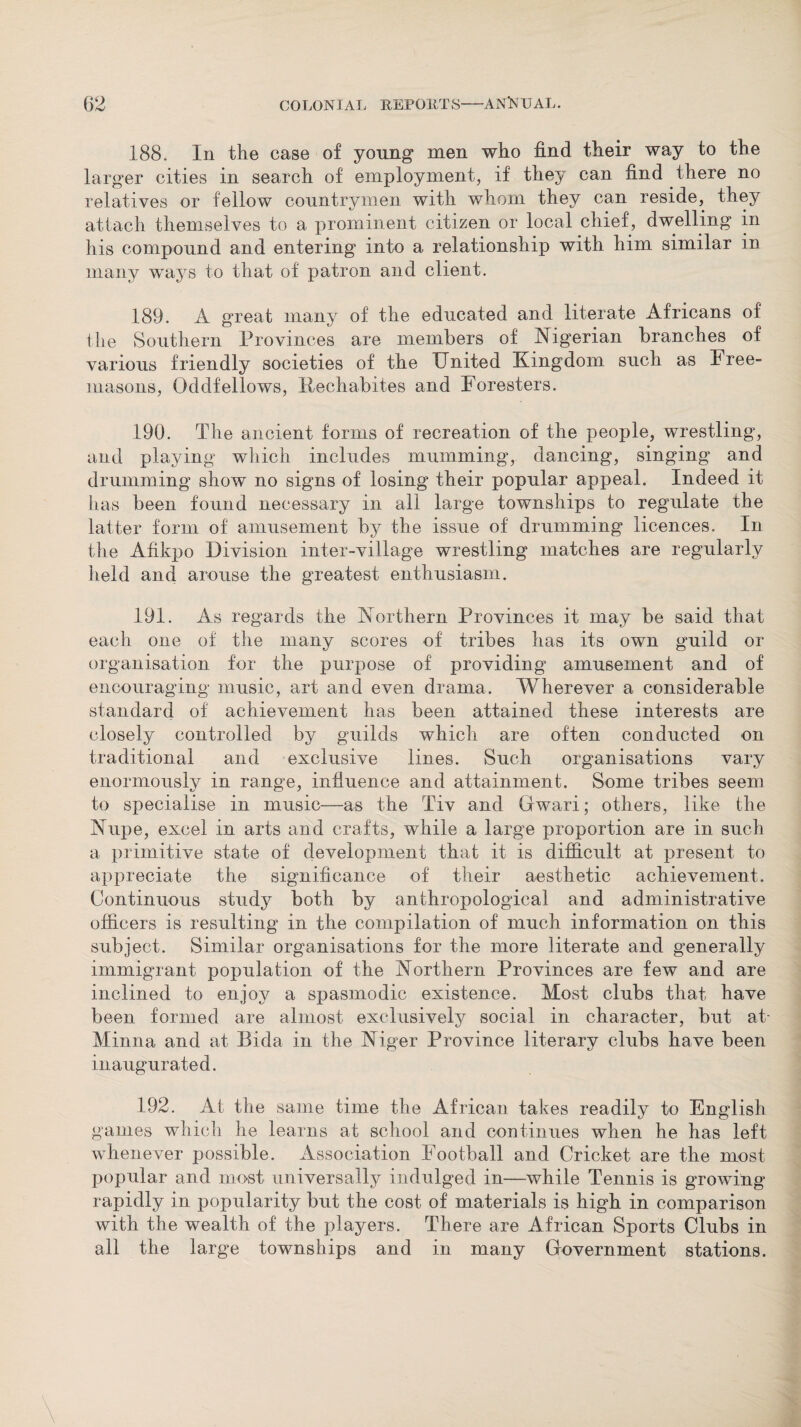 188. In the case of young men who find their way to the larger cities in search of employment, if they can find there no relatives or fellow countrymen with whom they can reside, they attach themselves to a prominent citizen or local chief, dwelling in his compound and entering into a relationship with him similar in many ways to that of patron and client. 189. A great many of the educated and literate Africans of the Southern Provinces are members of Nigerian branches of various friendly societies of the United Kingdom such as Free¬ masons, Oddfellows, Rechabites and Foresters. 190. The ancient forms of recreation of the people, wrestling, and playing which includes mumming, dancing, singing and drumming show no signs of losing their popular appeal. Indeed it has been found necessary in all large townships to regulate the latter form of amusement by the issue of drumming licences. In the Afikpo Division inter-village wrestling matches are regularly held and arouse the greatest enthusiasm. 191. As regards the Northern Provinces it may be said that each one of the many scores of tribes has its own guild or organisation for the purpose of providing amusement and of encouraging music, art and even drama. Wherever a considerable standard of achievement has been attained these interests are closely controlled by guilds which are often conducted on traditional and exclusive lines. Such organisations vary enormously in range, influence and attainment. Some tribes seem to specialise in music—as the Tiv and Gwari; others, like the Nupe, excel in arts and crafts, while a large proportion are in such a primitive state of development that it is difficult at present to appreciate the significance of their aesthetic achievement. Continuous study both by anthropological and administrative officers is resulting in the compilation of much information on this subject. Similar organisations for the more literate and generally immigrant population of the Northern Provinces are few and are inclined to enjoy a spasmodic existence. Most clubs that have been formed are almost exclusively social in character, but at Minna and at Bida in the Niger Province literary clubs have been inaugurated. 192. At the same time the African takes readily to English games which he learns at school and continues when he has left whenever possible. Association Football and Cricket are the most popular and most universally indulged in—while Tennis is growing rapidly in popularity but the cost of materials is high in comparison with the wealth of the players. There are African Sports Clubs in all the large townships and in many Government stations.