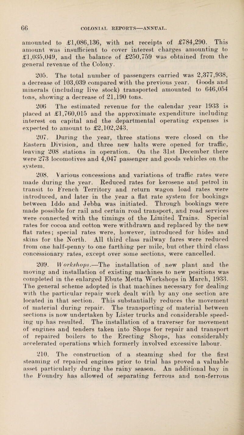 amounted to £1,086,136, with net receipts of £784,290. This amount was insufficient to cover interest charges amounting to £1,035,049, and the balance of £250,759 was obtained from the general revenue of the Colony. 205. The total number of passengers carried was 2,377,938, a decrease of 103,039 compared with the previous year. Goods and minerals (including live stock) transported amounted to 646,054 tons, showing a decrease of 21,190 tons. 206 The estimated revenue for the calendar year 1933 is placed at £1,760,015 and the approximate expenditure including interest on capital and the departmental operating expenses is expected to amount to £2,102,243. 207. During the year, three stations were closed on the Eastern Division, and three new halts were opened for traffic, leaving 208 stations in operation. On the 31st December there were 273 locomotives and 4,047 passenger and goods vehicles on the system. 208. Various concessions and variations of traffic rates were made during the year. Reduced rates for kerosene and petrol in transit to Trench Territory and return wagon load rates were introduced, and later in the year a flat rate system for hookings between Iddo and Jebba was initiated. Through bookings were made possible for rail and certain road transport, and road services were connected with the timings of the Limited Trains. Special rates for cocoa and cotton were withdrawn and replaced by the new flat rates; special rates were, however, introduced for hides and skins for the North. All third class railway fares were reduced from one half-penny to one farthing per mile, hut other third class concessionary rates, except over some sections, were cancelled. 209. Workshops.—The installation of new plant and the moving and installation of existing machines to new positions was completed in the enlarged Ehute Metta Workshops in March, 1933. The general scheme adopted is that machines necessary for dealing with the particular repair work dealt with by any one section are located in that section. This substantially reduces the movement of material during repair. The transporting of material between sections is now undertaken by Lister trucks and considerable speed¬ ing up has resulted. The installation of a traverser for movement of engines and tenders taken into Shops for repair and transport of repaired boilers to the Erecting Shops, has considerably accelerated operations which formerly involved excessive labour. 210. The construction of a steaming shed for the first steaming of repaired engines prior to trial has proved a valuable asset particularly during the rainy season. An additional bay in the Eoundry has allowed of separating ferrous and non-ferrous