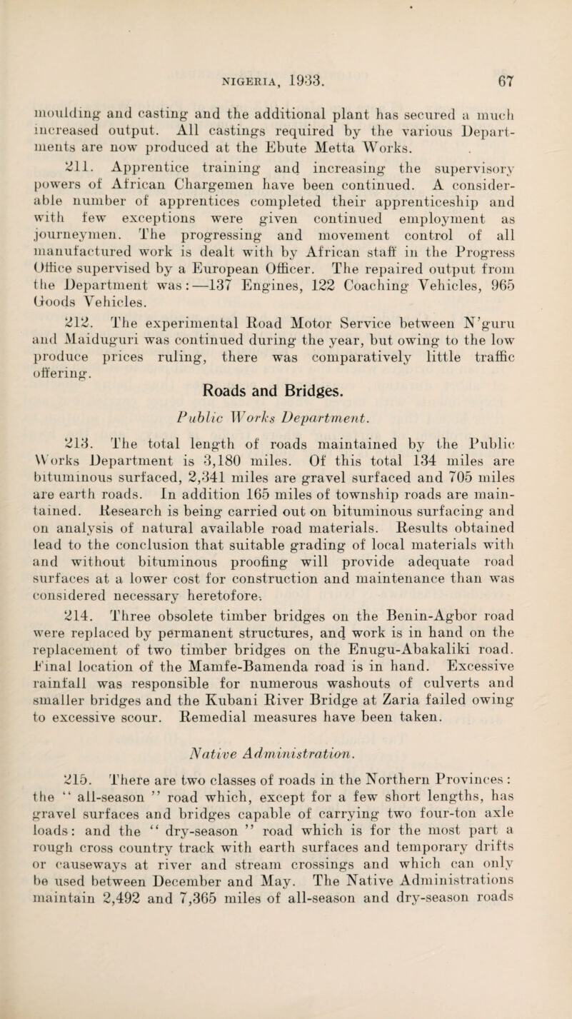 moulding and casting and the additional plant has secured a much increased output. All castings required by the various Depart¬ ments are now produced at the Ebute Metta Works. 211. Apprentice training and increasing the supervisory powers of African Chargemen have been continued. A consider¬ able number of apprentices completed their apprenticeship and with few exceptions were given continued employment as journeymen. The progressing and movement control of all manufactured work is dealt with by African staff in the Progress Office supervised by a European Officer. The repaired output from the Department was:—137 Engines, 122 Coaching Vehicles, 965 Ooods Vehicles. 212. The experimental Road Motor Service between N’guru and Maiduguri was continued during the year, but owing to the low produce prices ruling, there was comparatively little traffic offering. Roads and Bridges. Public Works Department. 213. The total length of roads maintained by the Public W orks Department is 3,180 miles. Of this total 134 miles are bituminous surfaced, 2,341 miles are gravel surfaced and 705 miles are earth roads. In addition 165 miles of township roads are main¬ tained. Research is being carried out on bituminous surfacing and on analysis of natural available road materials. Results obtained lead to the conclusion that suitable grading of local materials with and without bituminous proofing will provide adequate road surfaces at a lower cost for construction and maintenance than was considered necessary heretofore-. 214. Three obsolete timber bridges on the Benin-Agbor road were replaced by permanent structures, and work is in hand on the replacement of two timber bridges on the Enugu-Abakaliki road. Einal location of the Mamfe-Bamenda road is in hand. Excessive rainfall was responsible for numerous washouts of culverts and smaller bridges and the Kubani River Bridge at Zaria failed owing to excessive scour. Remedial measures have been taken. Native Administration. 215. There are two classes of roads in the Northern Provinces : the “ all-season ” road which, except for a few short lengths, has gravel surfaces and bridges capable of carrying two four-ton axle loads: and the “ dry-season ” road which is for the most part a rough cross country track with earth surfaces and temporary drifts or causeways at river and stream crossings and which can only be used between December and May. The Native Administrations maintain 2,492 and 7,365 miles of all-season and dry-season roads