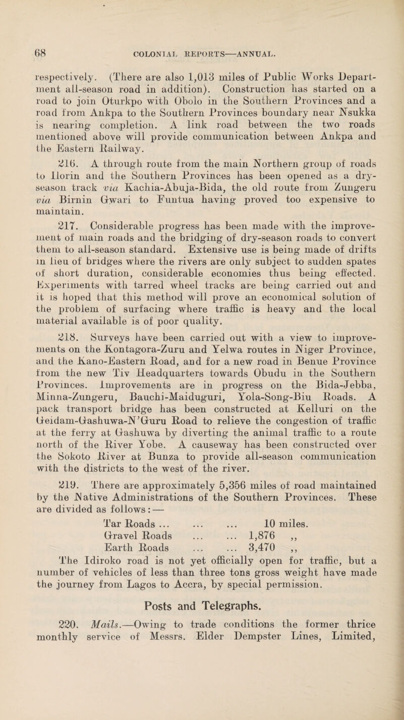 respectively. (There are also 1,013 miles of Public Works Depart¬ ment all-season road in addition). Construction has started on a road to join Oturkpo with Obolo in the Southern Provinces and a road from Ankpa to the Southern Provinces boundary near Nsukka is nearing completion. A link road between the two roads mentioned above will provide communication between Ankpa and the Eastern Railway. 216. A through route from the main Northern group of roads to llorin and the Southern Provinces has been opened as a dry- season track via Kachia-Abuja-Bida, the old route from Zungeru via Birnin Gwari to Funtua having proved too expensive to maintain. 21T. Considerable progress h,as been made with the improve¬ ment of main roads and the bridging of dry-season roads to convert them to all-season standard. Extensive use is being made of drifts in lieu of bridges where the rivers are only subject to sudden spates of short duration, considerable economies thus being effected. Experiments with tarred wheel tracks are being carried out and it is hoped that this method will prove an economical solution of the problem of surfacing where traffic is heavy and the local material available is of poor quality. 218. Surveys have been carried out with a view to improve¬ ments on the Kontagora-Zuru and Yelwa routes in Niger Province, and the Nano-Eastern Road, and for a new road in Benue Province from the new Tiv Headquarters towards Obudu in the Southern Provinces. Improvements are in progress on the Bida-Jebba, Minna-Zungeru, Bauchi-Maiduguri, Yola-Song-Biu Roads. A pack transport bridge has been constructed at Kelluri on the Geidam-Gashuwa-N’Guru Road to relieve the congestion of traffic at the ferry at Gfashuwa by diverting the animal traffic to a route north of the River Yobe. A causeway has been constructed over the Sokoto River at Bunza to provide all-season communication with the districts to the west of the river. 219. There are approximately 5,356 miles of road maintained by the Native Administrations of the Southern Provinces. These are divided as follows : — Tar Roads... ... ... 10 miles. Gravel Roads ... ... 1,876 ,, Earth Roads ... ... 3,470 ,, The Idiroko road is not yet officially open for traffic, but a number of vehicles of less than three tons gross weight have made the journey from Lagos to Accra, by special permission. Posts and Telegraphs. 220. Mails.—Owing to trade conditions the former thrice monthly service of Messrs. Elder Dempster Lines, Limited,