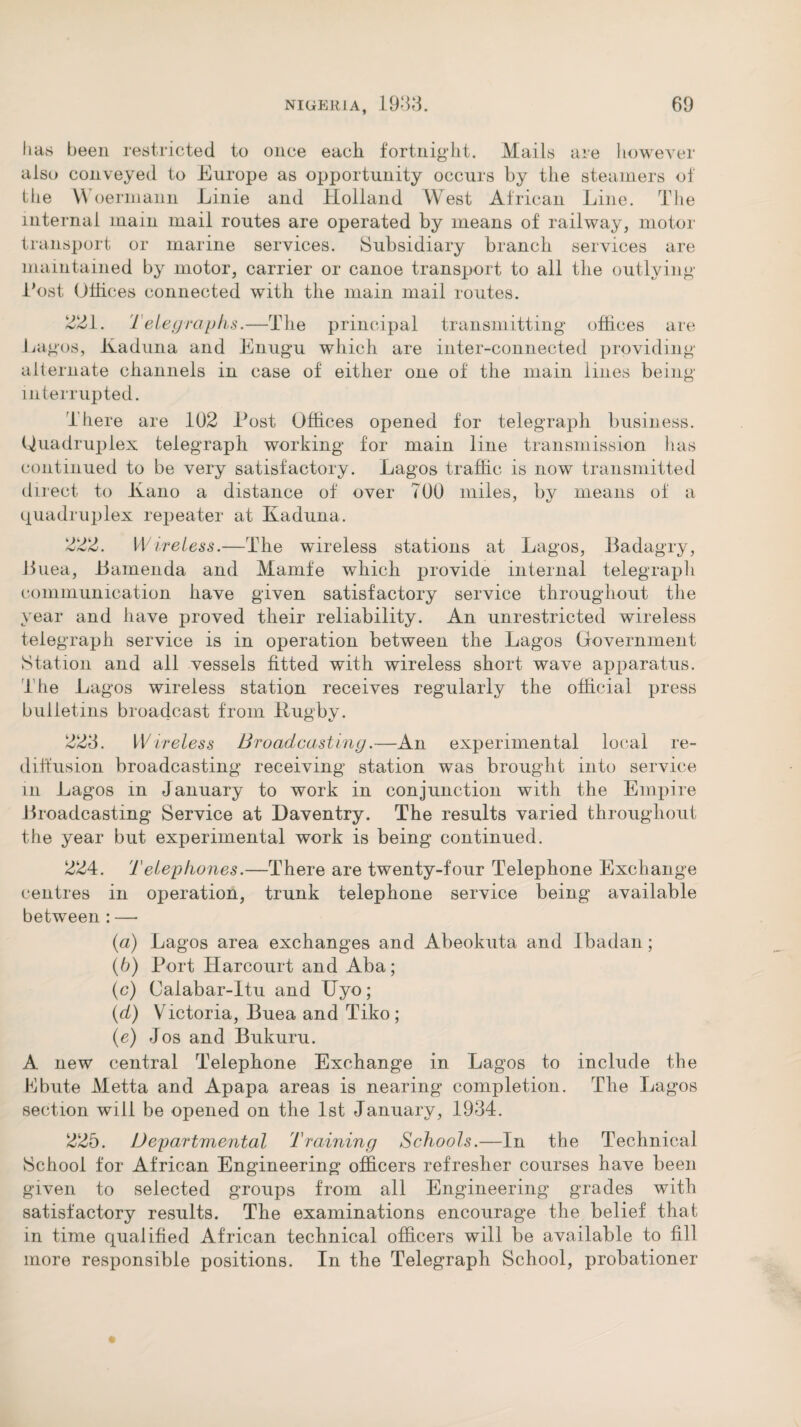 lias been restricted to once each fortnight. Mails are however also conveyed to Europe as opportunity occurs by the steamers of the \\ oermann Linie and Holland West African Line. The internal mam mail routes are operated by means of railway, motor transport or marine services. Subsidiary branch services are maintained by motor, carrier or canoe transport to all the outlying Lost Offices connected with the main mail routes. are 221. Telegraphs.—The principal transmitting offices Lagos, Kaduna and Enugu which are inter-connected providing alternate channels in case of either one of the main lines beiiu interrupted. Jf* There are 102 Lost Offices opened for telegraph business. Quadruplex telegraph working for main line transmission lias continued to be very satisfactory. Lagos traffic is now transmitted direct to Kano a distance of over 700 miles, bv means of a 7 1/ quadruplex repeater at Kaduna. 222. Wireless.—The wireless stations at Lagos, Badagry, Buea, Bamenda and Mamfe which provide internal telegraph communication have given satisfactory service throughout the year and have proved their reliability. An unrestricted wireless telegraph service is in operation between the Lagos Government Station and all vessels fitted with wireless short wave apparatus. The Lagos wireless station receives regularly the official press bulletins broadcast from Rugby. 223. Wireless Broadcasting.—An experimental local re¬ diffusion broadcasting receiving station was brought into service m Lagos in January to work in conjunction with the Empire Broadcasting Service at Daventry. The results varied throughout the year but experimental work is being continued. 224. Telephones.—There are twenty-four Telephone Exchange centres in operation, trunk telephone service being available between : — (а) Lagos area exchanges and Abeokuta and Ibadan; (б) Port Harcourt and Aba; (c) Calabar-Itu and IJyo; (d) Victoria, Buea and Tiko ; (e) Jos and Bukuru. A new central Telephone Exchange in Lagos to include the Ebute Metta and Apapa areas is nearing completion. The Lagos section will be opened on the 1st January, 1934. 225. Departmental Training Schools.—In the Technical School for African Engineering officers refresher courses have been given to selected groups from all Engineering grades with satisfactory results. The examinations encourage the belief that in time qualified African technical officers will be available to fill more responsible positions. In the Telegraph School, probationer