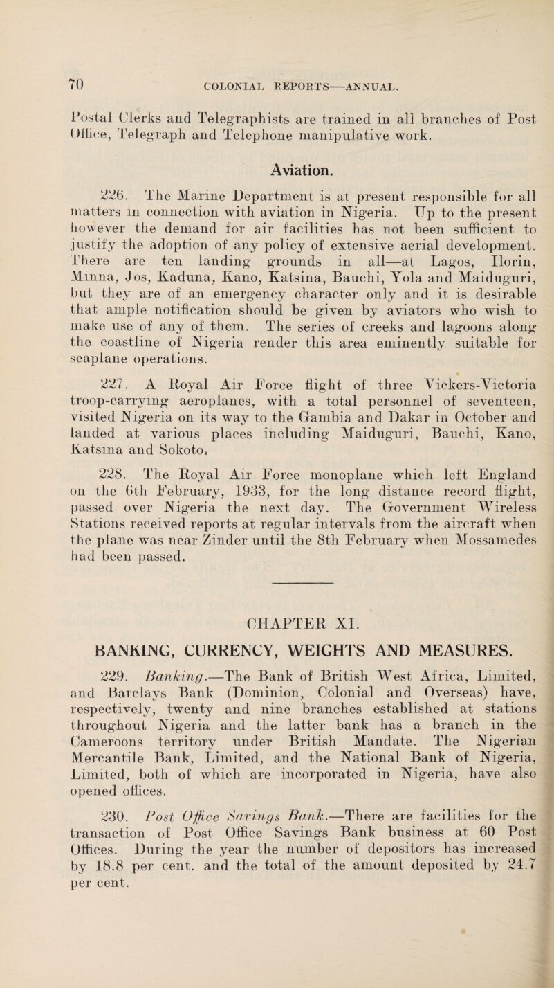 Postal Clerks and Telegraphists are trained in all branches of Post Office, Telegraph and Telephone manipulative work. Aviation. 226. The Marine Department is at present responsible for all matters in connection with aviation in Nigeria. Dp to the present however the demand for air facilities has not been sufficient to justify the adoption of any policy of extensive aerial development. There are ten landing grounds in all—at Lagos, Ilorin, Minna, Jos, Kaduna, Kano, Katsina, Bauchi, Yola and Maiduguri, but they are of an emergency character only and it is desirable that ample notification should be given by aviators who wish to make use of any of them. The series of creeks and lagoons along the coastline of Nigeria render this area eminently suitable for seaplane operations. 227. A Royal Air Force flight of three Vickers-Victoria troop-carrying aeroplanes, with a total personnel of seventeen, visited Nigeria on its wav to the Gambia and Dakar in October and landed at various places including Maiduguri, Bauchi, Kano, Katsina and Sokotos 228. The Iioyal Air Force monoplane which left England on the 6th February, 1933, for the long distance record flight, passed over Nigeria the next day. The Government Wireless Stations received reports at regular intervals from the aircraft when the plane was near Zinder until the 8th February when Mossamedes had been passed. CHAPTER XI. BANKING, CURRENCY, WEIGHTS AND MEASURES. 229. Banking.—The Bank of British West Africa, Limited, and Barclays Bank (Dominion, Colonial and Overseas) have, respectively, twenty and nine branches established at stations throughout Nigeria and the latter bank has a branch in the Cameroons territory under British Mandate. The Nigerian Mercantile Bank, Limited, and the National Bank of Nigeria, Limited, both of which are incorporated in Nigeria, have also opened offices. 230. Bost Office Savings Bank.—There are facilities for the transaction of Post Office Savings Bank business at 60 Post Offices. During the year the number of depositors has increased by 18.8 per cent, and the total of the amount deposited by 24.7 per cent.