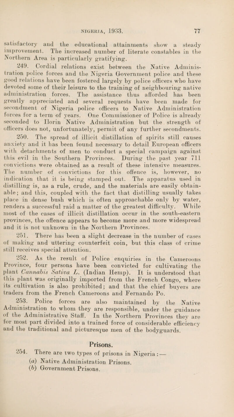 satisfactory and the educational attainments show a steady improvement. The increased number of literate constables in the -Northern Area is particularly gratifying. 249. Cordial relations exist between the Native Adminis¬ tration police forces and the Nigeria Government police and these good relations have been fostered largely by police officers who have devoted some of their leisure to the training of neighbouring native administration forces. The assistance thus afforded has been greatly appreciated and several requests have been made for secondment of Nigeria police officers to Native Administration forces for a term of years. One Commissioner of Police is already seconded to Ilorin Native Administration but the strength of officers does not, unfortunately, permit of any further secondments. 250. The spread of illicit distillation of spirits still causes anxiety and it has been found necessary to detail European officers with detachments of men to conduct a special campaign against this evil in the Southern Provinces. During the past year 711 convictions were obtained as a result of these intensive measures. The number of' convictions for this offence is, however, no indication that it is being stamped out. The apparatus used in distilling is, as a rule, crude, and the materials are easily obtain¬ able; and this, coupled with the fact that distilling usually takes place in dense bush which is often approachable only by water, renders a successful raid a matter of the greatest difficulty. While most of the cases of illicit distillation occur in the south-eastern provinces, the offence appears to become more and more widespread and it is not unknown in the Northern Provinces. 251. There has been a slight decrease in the number of cases of making and uttering counterfeit coin, but this class of crime still receives special attention. 252. As the result of Police enquiries in the Cameroons Province, four persons have been convicted for cultivating the plant Cannabis Sativa L. (Indian Hemp). It is understood that this plant was originally imported from the French Congo, where its cultivation is also prohibited; and that the chief buyers are traders from the French Cameroons and Fernando Po. 253. Police forces are also maintained by the Native Administration to whom they are responsible, under the guidance of the Administrative Staff. In the Northern Provinces they are for most part divided into a trained force of considerable efficiency and the traditional and picturesque men of the bodyguards. Prisons. 2o4. There are two types of prisons in Nigeria : — (a) Native Administration Prisons. (b) Government Prisons,