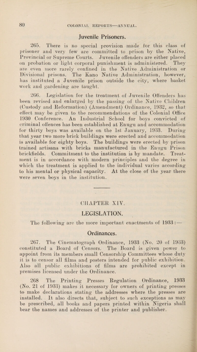 Juvenile Prisoners. 265. There is no special provision made for this class of prisoner and very few are committed to prison by the Native, Provincial or Supreme Courts. Juvenile offenders are either placed on probation or light corporal punishment is administered. They are even more rarely confined in the Native Administration or Divisional prisons. The Kano Native Administration, however, has instituted a Juvenile prison outside the city, where basket work and gardening are taught. 266. Legislation for the treatment of Juvenile Offenders has been revised and enlarged by the passing of the Native Children (Custody and Reformation) (Amendment) Ordinance, 1932, so that effect may be given to the recommendations of the Colonial Office 1930 Conference. An Industrial School for boys convicted of criminal offences has been established at Enugu and accommodation for thirty boys was available on the 1st January, 1933. During that year two more brick buildings were erected and accommodation is available for eighty boys. The buildings were erected by prison trained artisans with bricks manufactured in the Enugu Prison brickfields. Commitment to the institution is by mandate. Treat¬ ment is in accordance with modern principles and the degree in which the treatment is applied to the individual varies according to his mental or physical capacity. At the close of the year there were seven boys in the institution. CHAPTER XIV. LEGISLATION. The following are the more important enactments of 1933 : — Ordinances. 267. The Cinematograph Ordinance, 1933 (No. 20 of 1933) constituted a Board of Censors. The Board is given power to appoint from its members small Censorship Committees whose duty it is to censor all films and posters intended for public exhibition. Also all public exhibitions of films are prohibited except in premises licensed under the Ordinance. 268 The Printing Presses Regulation Ordinance, 1933 (No. 21 of 1933) makes it necessary for owners of printing presses to make declarations stating the addresses where the presses are installed. It also directs that, subject to such exceptions as may be prescribed, all books and papers printed within Nigeria shall bear the names and addresses of the printer and publisher.