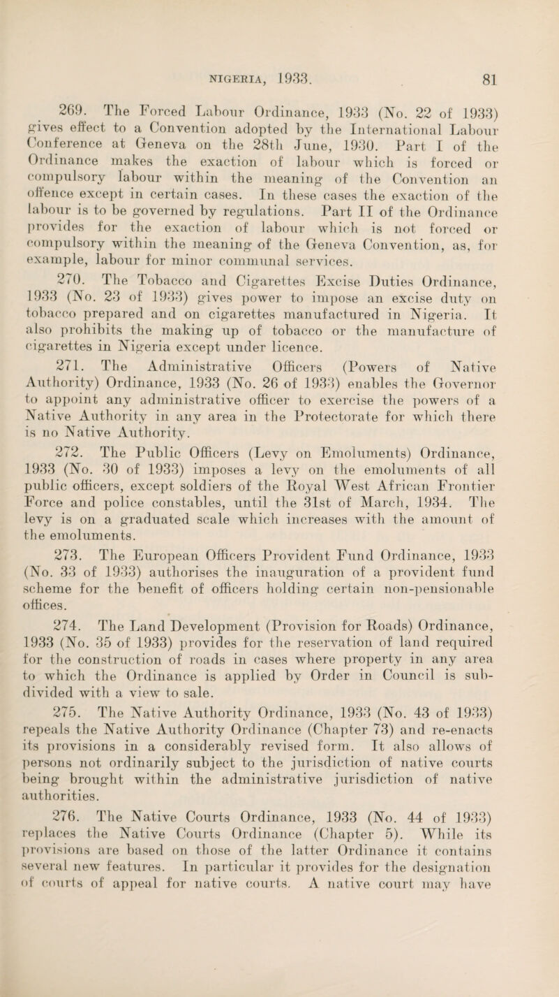 269. The Forced Labour Ordinance, 1933 (No. 22 of 1933) gdves effect to a Convention adopted by the International Labour Conference at Geneva on the 28th June, 1930. Part I of the Ordinance makes the exaction of labour which is forced or compulsory labour within the meaning* of the Convention an offence except in certain cases. In these cases the exaction of the labour is to be governed by regulations. Part II of the Ordinance provides for the exaction of labour which is not forced or compulsory within the meaning of the Geneva Convention, as, for example, labour for minor communal services. 2(0. The Tobacco and Cigarettes Excise Duties Ordinance, 1933 (No. 23 of 1933) gives power to impose an excise duty on tobacco prepared and on cigarettes manufactured in Nigeria. It also prohibits the making up of tobacco or the manufacture of cigarettes in Nigeria except under licence. 271. The Administrative Officers (Powers of Native Authority) Ordinance, 1933 (No. 26 of 1933) enables the Governor to appoint any administrative officer to exercise the powers of a Native Authority in any area in the Protectorate for which there is no Native Authority. 272. The Public Officers (Levy on Emoluments) Ordinance, 1933 (No. 30 of 1933) imposes a levy on the emoluments of all public officers, except soldiers of the Royal West African Frontier Force and police constables, until the 31st of March, 1934. The levy is on a graduated scale which increases with the amount of the emoluments. 273. The European Officers Provident Fund Ordinance, 1933 (No. 33 of 1933) authorises the inauguration of a provident fund scheme for the benefit of officers holding certain non-pensionable offices. 274. The Land Development (Provision for Roads) Ordinance, 1933 (No. 35 of 1933) provides for the reservation of land required for the construction of roads in cases where property in any area to which the Ordinance is applied by Order in Council is sub¬ divided with a view to sale. 275. The Native Authority Ordinance, 1933 (No. 43 of 1933) repeals the Native Authority Ordinance (Chapter 73) and re-enacts its provisions in a considerably revised form. It also allows of persons not ordinarily subject to the jurisdiction of native courts being brought within the administrative jurisdiction of native authorities. 276. The Native Courts Ordinance, 1933 (No. 44 of 1933) replaces the Native Courts Ordinance (Chapter 5). While its provisions are based on those of the latter Ordinance it contains several new features. In particular it provides for the designation of courts of appeal for native courts. A native court may have