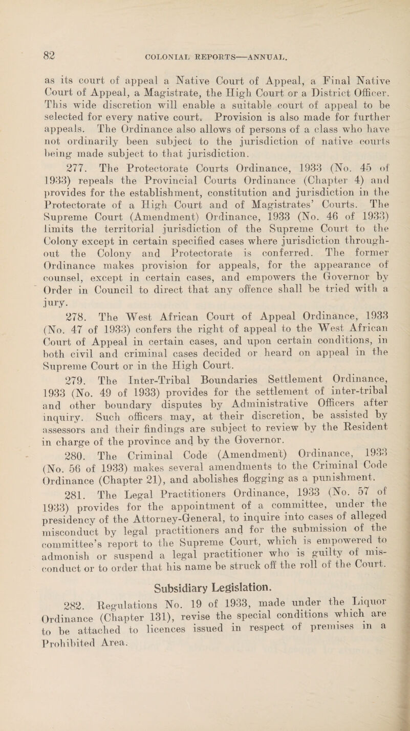 as its court, of appeal a Native Court of Appeal, a Final Native Court of Appeal, a Magistrate, the High Court or a District Officer. This wide discretion will enable a suitable court of appeal to be selected for every native courts Provision is also made for further appeals. The Ordinance also allows of persons of a class who have not ordinarily been subject to the jurisdiction of native courts being made subject to that jurisdiction. 277. The Protectorate Courts Ordinance, 1933 (No. 45 of 1933) repeals the Provincial Courts Ordinance (Chapter 4) and provides for the establishment, constitution and jurisdiction in the Protectorate of a High Court and of Magistrates’ Courts. The Supreme Court (Amendment) Ordinance, 1933 (No. 46 of 1933) limits the territorial jurisdiction of the Supreme Court to the Colony except in certain specified cases where jurisdiction through¬ out the Colony arid Protectorate is conferred. The former Ordinance makes provision for appeals, for the appearance of counsel, except in certain cases, and empowers the (iovernor by Order in Council to direct that any offence shall be tried with a jury. 278. The West African Court of Appeal Ordinance, 1933 (No. 47 of 1933) confers the right of appeal to the West African Court of Appeal in certain cases, and upon certain conditions, in both civil and criminal cases decided or heard on appeal in the Supreme Court or in the High Court. 279. The Inter-Tribal Boundaries Settlement Ordinance, 1933 (No. 49 of 1933) provides for the settlement of inter-tribal and other boundary disputes by Administrative Officers after inquiry. Such officers may, at their discretion, be assisted by assessors and their findings are subject to review by the Resident in charge of the province and by the Governor. 280. The Criminal Code (Amendment) Ordinance, 1933 (No. 56 of 1933) makes several amendments to the Criminal Code Ordinance (Chapter 21), and abolishes flogging as a punishment. 281. The Legal Practitioners Ordinance, 1933 (No. 57 of 1933) provides for the appointment of a committee, under the presidency of the Attorney-General, to inquire into cases of alleged misconduct by legal practitioners and for the submission of the committee’s report to the Supreme Court, which is empowered to admonish or suspend a legal practitioner who is guilty of mis¬ conduct or to order that his name be struck off the roll of the Couit. Subsidiary Legislation. 282. Regulations No. 19 of 1933, made under the Liquoi Ordinance (Chapter 131), revise the special conditions which are to be attached to licences issued in respect of premises in a Prohibited Area.