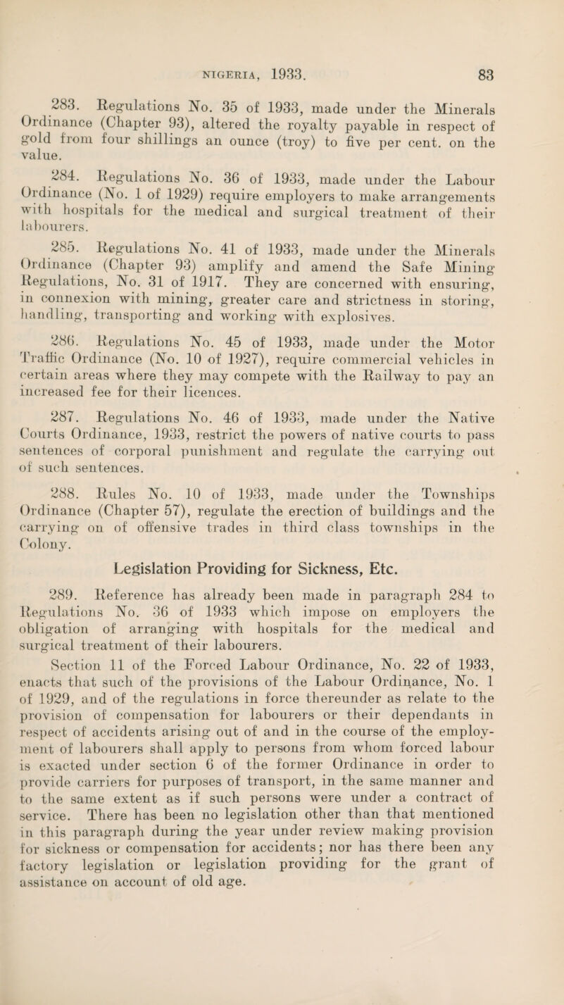 283. Regulations No. 35 of 1933, made under the Minerals Ordinance (Chapter 93), altered the royalty payable in respect of gold from four shillings an ounce (troy) to five per cent, on the value. 284. Regulations No. 36 of 1933, made under the Labour Ordinance (No. 1 of 1929) require employers to make arrangements with hospitals for the medical and surgical treatment of their labourers. 285. Regulations No. 41 of 1933, made under the Minerals Ordinance (Chapter 93) amplify and amend the Safe Mining Regulations, No. 31 of 1917. They are concerned with ensuring, in connexion with mining, greater care and strictness in storing, handling, transporting and working with explosives. 286. Regulations No. 45 of 1933, made under the Motor Traffic Ordinance (No. 10 of 1927), require commercial vehicles in certain areas where they may compete with the Railway to pay an increased fee for their licences. 287. Regulations No. 46 of 1933, made under the Native Courts Ordinance, 1933, restrict the powers of native courts to pass sentences of corporal punishment and regulate the carrying out of such sentences. 288. Rules No. 10 of 1933, made under the Townships Ordinance (Chapter 57), regulate the erection of buildings and the carrying on of offensive trades in third class townships in the Colony. Legislation Providing for Sickness, Etc. 289. Reference has already been made in paragraph 284 to Regulations No. 36 of 1933 which impose on employers the obligation of arranging with hospitals for the medical and surgical treatment of their labourers. Section 11 of the Forced Labour Ordinance, No. 22 of 1933, enacts that such of the provisions of the Labour Ordinance, No. 1 of 1929, and of the regulations in force thereunder as relate to the provision of compensation for labourers or their dependants in respect of accidents arising out of and in the course of the employ¬ ment of labourers shall apply to persons from whom forced labour is exacted under section 6 of the former Ordinance in order to provide carriers for purposes of transport, in the same manner and to the same extent as if such persons were under a contract of service. There has been no legislation other than that mentioned in this paragraph during the year under review making provision for sickness or compensation for accidents; nor has there been any factory legislation or legislation providing for the grant of assistance on account of old age.
