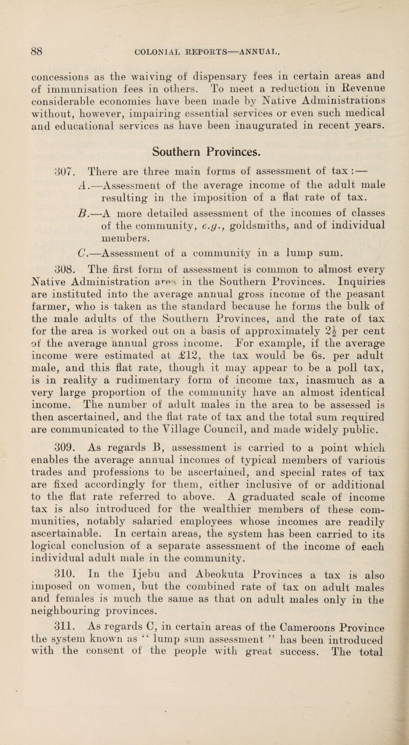 concessions as the waiving of dispensary fees in certain areas and of immunisation fees in others. To meet a reduction in Revenue considerable economies have been made by Native Administrations without, however, impairing essential services or even such medical and educational services as have been inaugurated in recent years. Southern Provinces. 807. There are three main forms of assessment of tax: — A. —Assessment of the average income of the adult male resulting in the imposition of a flat rate of tax. B. —A more detailed assessment of the incomes of classes of the community, e.g., goldsmiths, and of individual members. C. —Assessment of a community in a lump sum. 808. The first form of assessment is common to almost every Native Administration a»‘e < in the Southern Provinces. Inquiries are instituted into the average annual gross income of the peasant farmer, who is taken as the standard because he forms the bulk of the male adults of the Southern Provinces, and the rate of tax for the area is worked out on a basis of approximately 2J per cent of the average annual gross income. For example, if the average income were estimated at £12, the tax would be 6s. per adult male, and this fiat rate, though it may appear to be a poll tax, is in reality a rudimentary form of income tax, inasmuch as a very large proportion of the community have an almost identical income. The number of adult males in the area to be assessed is then ascertained, and the fiat rate of tax and the total sum required are communicated to the Village Council, and made widely public. 309. As regards B, assessment is carried to a point which enables the average annual incomes of typical members of various trades and professions to be ascertained, and special rates of tax are fixed accordingly for them, either inclusive of or additional to the flat rate referred to above. A graduated scale of income tax is also introduced for the wealthier members of these com¬ munities, notably salaried employees whose incomes are readily ascertainable. In certain areas, the system has been carried to its logical conclusion of a separate assessment of the income of each individual adult male in the community. 310. In the Ijebu and Abeokuta Provinces a tax is also imposed on women, but the combined rate of tax on adult males and females is much the same as that on adult males only in the neighbouring provinces. 311. As regards C, in certain areas of the Cameroons Province the system known as “ lump sum assessment ” has been introduced with the consent of the people with great success. The total