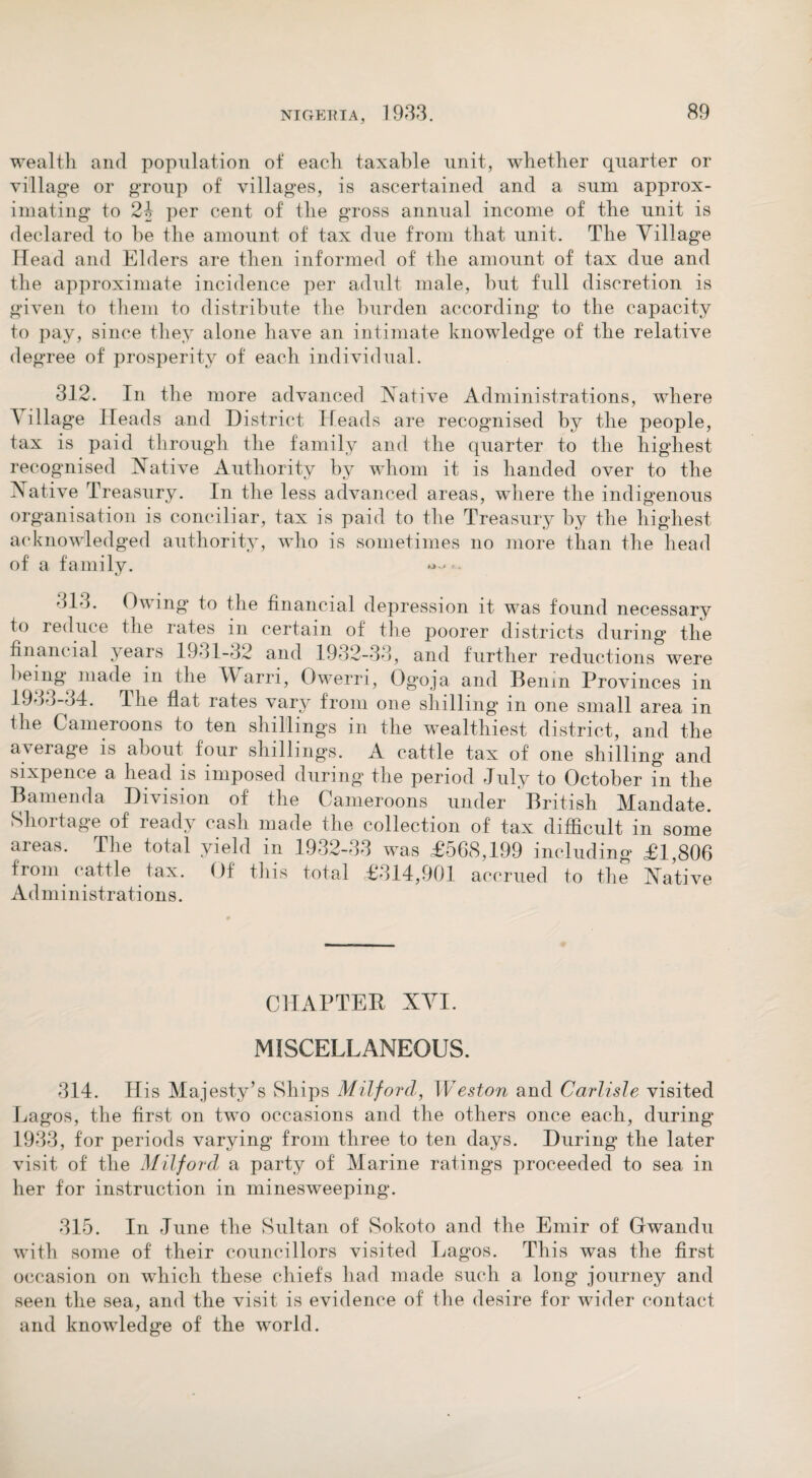 wealth and population of each taxable unit, whether quarter or village or group of villages, is ascertained and a sum approx¬ imating to 24 per cent of the gross annual income of the unit is declared to he the amount of tax due from that unit. The Village Head and Elders are then informed of the amount of tax due and the approximate incidence per adult male, but full discretion is given to them to distribute the burden according to the capacity to pay, since they alone have an intimate knowledge of the relative degree of prosperity of each individual. 312. In the more advanced Native Administrations, where A illage Heads and District Heads are recognised by the people, tax is paid through the family and the quarter to the highest recognised Native Authority by whom it is handed over to the Native Treasury. In the less advanced areas, where the indigenous organisation is conciliar, tax is paid to the Treasury by the highest acknowledged authority, who is sometimes no more than the head of a family. 313. Owing to the financial depression it was found necessary to reduce the rates m certain of the poorer districts during the financial years 1931-32 and 1932-33, and further reductions were being made in the V arri, Owerri, Ogoja and Benin Provinces in 1933-34. The flat rates vary from one shilling in one small area in the Cameroons to ten shillings in the wealthiest district, and the average is about four shillings. A cattle tax of one shilling and sixpence a head is imposed during the period July to October fn the B amend a Division of the Cameroons under British Mandate. Shortage of ready cash made the collection of tax difficult in some areas. The total yield in 1932-33 was £568,199 including £1,806 from cattle tax. Of this total £314,901 accrued to the Native Administrations. CHAPTER XVI. MISCELLANEOUS. 314. His Majesty’s Ships Milford, Weston and Carlisle visited Lagos, the first on two occasions and the others once each, during 1933, for periods varying from three to ten days. During the later visit of the Milford, a party of Marine ratings proceeded to sea in her for instruction in minesweeping. 315. In June the Sultan of Sokoto and the Emir of Grwandu with some of their councillors visited Lagos. This was the first occasion on which these chiefs had made such a long journey and seen the sea, and the visit is evidence of the desire for wider contact and knowledge of the world.