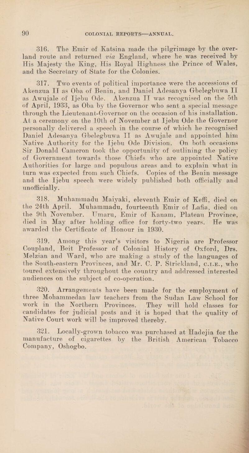 316. The Emir of Katsina made the pilgrimage by the over¬ land route and returned via England, where he was received by His Majesty the King, His Royal Highness the Prince of Wales, and the Secretary of State for the Colonies. 317. Two events of political importance were the accessions of Akenzua II as Oba of Benin, and Daniel Adesanya Gbelegbuwa II as Awujale of Ijebu Ode. Akenzua II was recognised on the 5th of April, 1933, as Oba by the Governor who sent a special message through the Lieutenant-Governor on the occasion of his installation. At a ceremony on the 10th of November at Ijebu Ode the Governor personally delivered a speech in the course of which he recognised Daniel Adesanya Gbelegbuwa II as Awujale and appointed him Native Authority for the Ijebu Ode Division. On both occasions Sir Donald Cameron took the opportunity of outlining the policy of Government towards those Chiefs who are appointed Native Authorities for large and populous areas and to explain what in turn was expected from such Chiefs. Copies of the Benin message and the Ijebu speech were widely published both officially and unofficially. 318. Muhammadu Maiyaki, eleventh Emir of Keffi, died on the 24th April. Muhammadu, fourteenth Emir of Lafia, died on the 9th November. Umaru, Emir of Kanam, Plateau Province, died in May after holding office for forty-two years. He was awarded the Certificate of Honour in 1930. 319. Among this year’s visitors to Nigeria are Professor Coupland, Beit Professor of Colonial History of Oxford, Drs. Melzian arid Ward, who are making a study of the languages of the South-eastern Provinces, and Mr. C. P. Strickland, c.i.e., who toured extensively throughout the country and addressed interested audiences on the subject of co-operation. 320. Arrangements have been made for the employment of three Mohammedan law teachers from the Sudan Law School for work in the Northern Provinces. They will hold classes for candidates for judicial posts and it is hoped that the quality of Native Court work will be improved thereby. 321. Locally-grown tobacco was purchased at Hadejia for the manufacture of cigarettes by the British American Tobacco Company, Oshogbo.