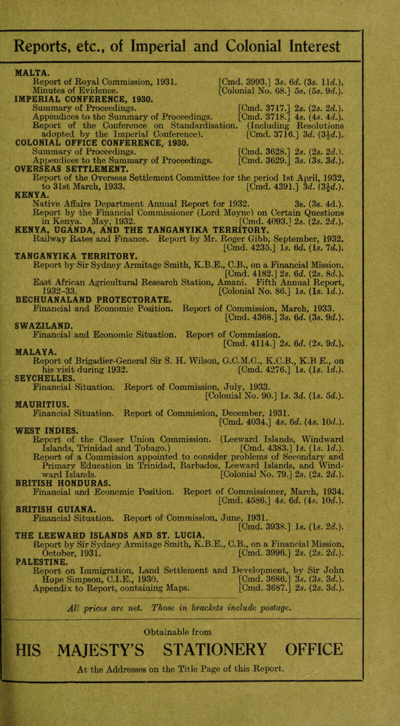Reports, etc., of Imperial and Colonial Interest MALTA. Report of Royal Commission, 1931. [Cmd. 3993.] 3s. 6d. (3s. 11c?.). Minutes of Evidence. [Colonial No. 68.] 5s. (5s. 9c?.). IMPERIAL CONFERENCE, 1930. Summary of Proceedings. [Cmd. 3717.] 2s. (2s. 2c?.). Appendices to the Summary of Proceedings. [Cmd. 3718.] 4s. (4s. 4c?.). Report of the Conference on Standardisation. (Including Resolutions adopted by the Imperial Conference). [Cmd. 3716.] 3c?. (34c?.). COLONIAL OFFICE CONFERENCE, 1930. Summary of Proceedings. [Cmd. 3628.] 2s. (2s. 2c?.). Appendices to the Summary of Proceedings. [Cmd. 3629.] 3s. (3s. 3c?.). OVERSEAS SETTLEMENT. Report of the Overseas Settlement Committee for the period 1st April, 1932, to 31st March, 1933. [Cmd. 4391.] 3c?. (34c?.). KENYA. Native Affairs Department Annual Report for 1932. 3s. (3s. 4d.). Report by the Financial Commissioner (Lord Moyne) on Certain Questions in Kenya. May, 1932. [Cmd. 4093.1 2s. (2s. 2c?.). KENYA, UGANDA, AND THE TANGANYIKA TERRITORY. Railway Rates and Finance. Report by Mr. Roger Gibb, September, 1932. [Cmd. 4235.] Is. 6c?. (Is. 7c?.). TANGANYIKA TERRITORY. Report by Sir Sydney Armitage Smith, K.B.E., C.B., on a Financial Mission. [Cmd. 4182.] 2s. 6c?. (2s. 8c?.). East African Agricultural Research Station, Amani. Fifth Annual Report, 1932-33. [Colonial No. 86.] Is. (Is. lc?.). BECHUANALAND PROTECTORATE. Financial and Economic Position. Report of Commission, March, 1933. [Cmd. 4368.] 3s. 6c?. (3s. 9c?.). SWAZILAND. Financial and Economic Situation. Report of Commission. [Cmd. 4114.] 2s. 6c?. (2s. 9c?.). MALAYA. Report of Brigadier-General Sir S. H. Wilson, G.C.M.G., K.C.B., K.B E., on his visit during 1932. [Cmd. 4276.] Is. (Is. lc?.). SEYCHELLES. Financial Situation. Report of Commission, July, 1933. [Colonial No. 90.] Is. 3c?. (Is. 5c?.). MAURITIUS. Financial Situation. Report of Commission, December, 1931, [Cmd. 4034.] 4s. 6c?. (4s. 10c?.). WEST INDIES. Report of the Closer Union Commission. (Leeward Islands, Windward Islands, Trinidad and Tobago.) [Cmd. 4383.] Is. (Is. lc?.). Report of a Commission appointed to consider problems of Secondary and Primary Education in Trinidad, Barbados, Leeward Islands, and Wind¬ ward Islands. [Colonial No. 79.] 2s. (2s. 2c?.). BRITISH HONDURAS. Financial and Economic Position. Report of Commissioner, March, 1934. [Cmd. 4586.] 4s. 6c?. (4s. 10c?.). BRITISH GUIANA. Financial Situation. Report of Commission, June, 1931. [Cmd. 3938.] Is. (Is. 2c?.). THE LEEWARD ISLANDS AND ST. LUCIA. Report by Sir Sydney Armitage Smith, K.B.E., C.B., on a Financial Mission, October, 1931. [Cmd. 3996.] 2s. (2s. 2c?.). PALESTINE. Report on Immigration, Land Settlement and Development, by Sir John Hope Simpson, C.I.E., 1930. [Cmd. 3686.] 3s. (3s. 3c?.). Appendix to Report, containing Maps. [Cmd. 3687.] 2s. (2s. 3c?.). All prices are net. Those in brackets include postage. Obtainable from MAJESTY’S STATIONERY OFFICE At the Addresses on the Title Page of this Report.