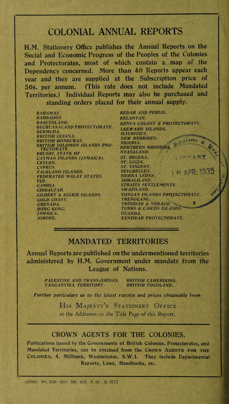 COLONIAL ANNUAL REPORTS H.M. Stationery Office publishes the Annual Reports on the Social and Economic Progress of the Peoples of the Colonies and Protectorates, most of which contain a map of the Dependency concerned. More than 40 Reports appear each year and they are supplied at the Subscription price of 50s. per annum. (This rate does not include Mandated Territories.) Individual Reports may also be purchased and standing orders placed for their annual supply. BAHAMAS. BARBADOS BASUTOLAND. BECHUANALAND PROTECTORATE. BERMUDA. BRITISH GUIANA. BRITISH HONDURAS. BRITISH SOLOMON ISLANDS PRO¬ TECTORATE. BRUNEI, STATE OF CAYMAN ISLANDS (JAMAICA). CEYLON. CYPRUS. FALKLAND ISLANDS, FEDERATED MALAY STATES. FIJI. GAMBIA. GIBRALTAR. GILBERT & ELLICE ISLANDS. GOLD COAST. GRENADA. HONG KONG. JAMAICA. JOHORE. KEDAH AND PERLIS. KELANTAN. KENYA COLONY & PROTECTORATE. LEEWARD ISLANDS. MAURITIUS. NEW HEBRIDES. NIGERIA. 4 NORTHERN RHODESIA. €> NYASALAND. ST. HELENA. T ' A ST. LUCIA. ST. VINCENT. SEYCHELLES. * ft * pO 1C SIERRA LEONE. SOMALILAND. STRAITS SETTLEMENTS. SWAZILAND. TONGAN ISLANDS PROTECTORATE. TRENGGANU. TRINIDAD & TOBAGO. ^ * TURKS & CAICOS ISLANDS'. UGANDA. ZANZIBAR PROTECTORATE. MANDATED TERRITORIES Annual Reports are published on the undermentioned territories administered by H.M. Government under mandate from the League of Nations. PALESTINE AND TRANS JORDAN. TANGANYIKA TERRITORY. BRITISH CAMEROONS. BRITISH TOGOLAND. Further particulars as to the latest reports and prices obtainable from His Majesty’s Stationery Office at the Addresses on the Title Page of this Report. CROWN AGENTS FOR THE COLONIES. Publications issued by the Governments of British Colonies, Protectorates, and Mandated Territories, can be obtained from the Crown Agents for the Colonies, 4, Miiibank, Westminster, S.W.l. They include Departmental Reports, Laws, Handbooks, etc. (25393) Wt. 1636—3251 555 9/34 P. Sfc G. 377/7