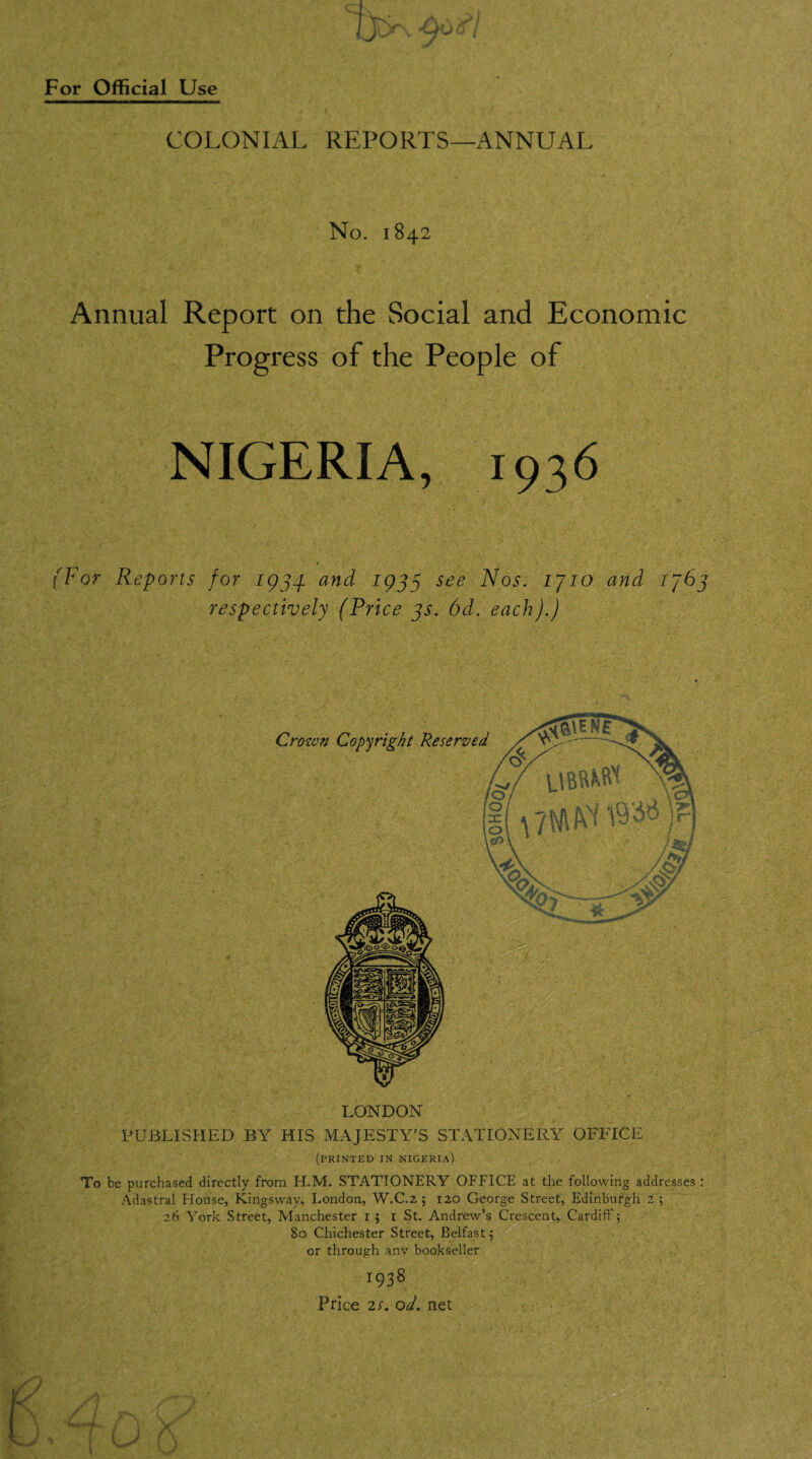 7jK 4u^/ COLONIAL REPORTS—ANNUAL No. 1842 Annual Report on the Social and Economic Progress of the People of NIGERIA, 1936 (For Reports for 1933 and 1933 see Nos. ijio and 1363 respectively (Price 3s. 6d. each).) LONDON PUBLISHED BY HIS MAJESTY'S STATIONERY OFFICE (printed in Nigeria) To be purchased directly from H.M. STATIONERY OFFICE at the following addresses : Adastral House, Kingsway, London, W.C.2 ; 120 George Street, Edinburgh 2 ; 26 York Street, Manchester 15 1 St. Andrew’s Crescent, Cardiff; 80 Chichester Street, Belfast 5 or through anv bookseller 1938 Price 2S. od. net