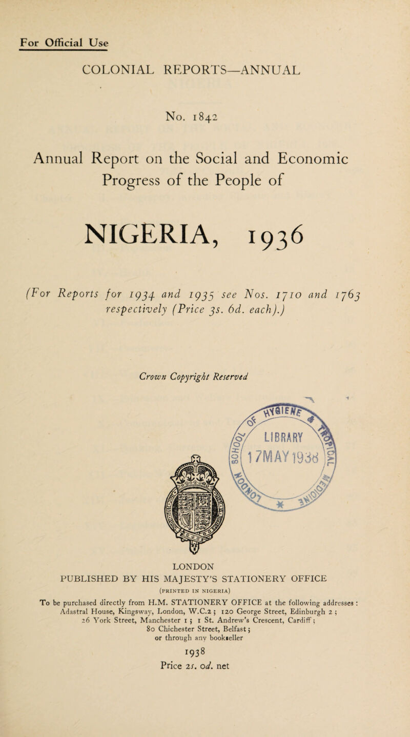 COLONIAL REPORTS—ANNUAL No. 1842 Annual Report on the Social and Economic Progress of the People of NIGERIA, 1936 (For Reports for 1934. and 1933 see Nos. 1710 and 176 respectively (Price 3s. 6d. each).) Crown Copyright Reserved 1 LONDON PUBLISHED BY HIS MAJESTY'S STATIONERY OFFICE (printed in Nigeria) To be purchased directly from H.M. STATIONERY OFFICE at the following addresses Adastral House, Kingsway, London, W.C.2 ; 120 George Street, Edinburgh 2 ; 26 York Street, Manchester 1 ; 1 St. Andrew’s Crescent, Cardiff; 80 Chichester Street, Belfast; or through any bookseller 1938