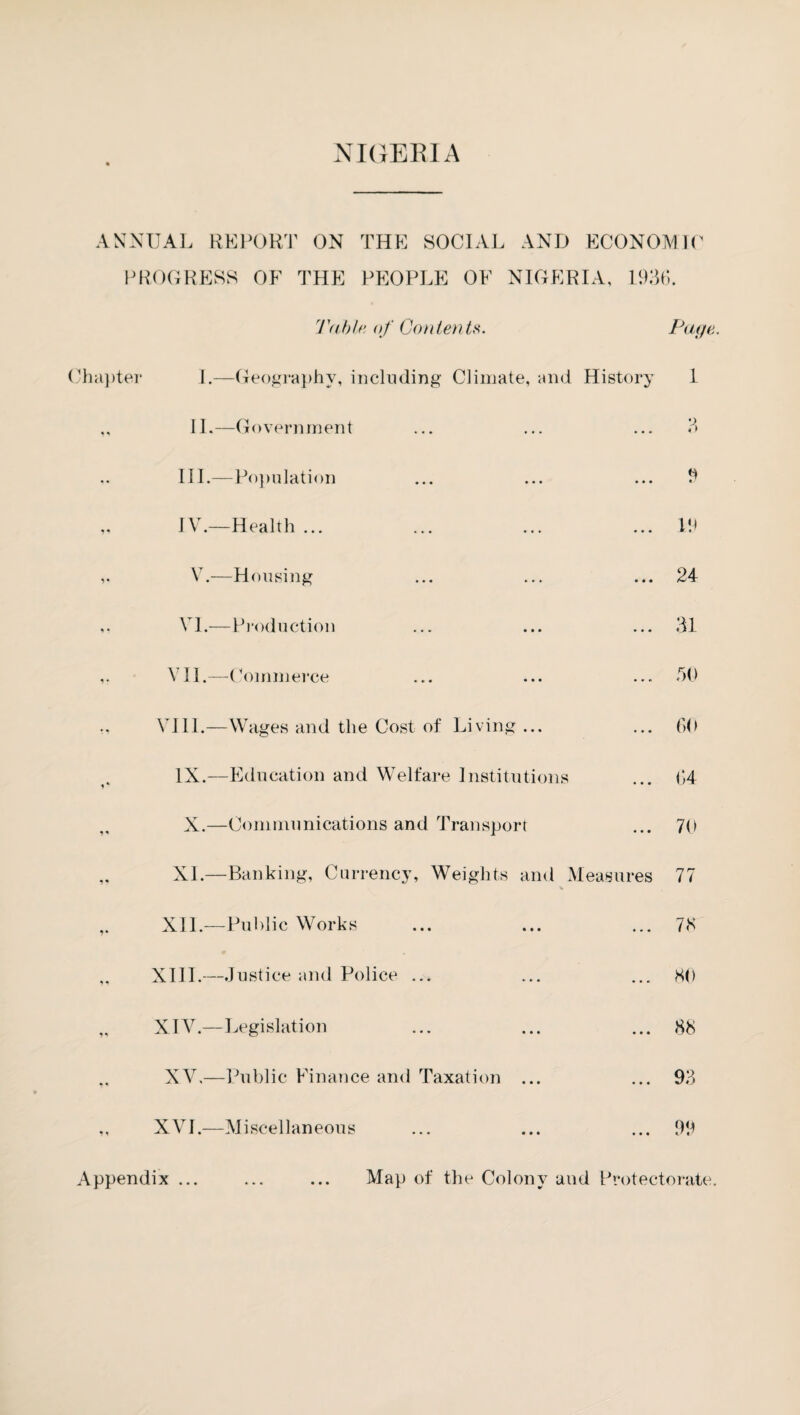 ANNUAL REPORT ON THE SOCIAL AND ECONOMIC PROGRESS OF THE PEOPLE OF NIGERIA, 1936. Table, of Contents. Page. Chapter i.—Geography, including Climate, and History 1 II.—Government ... ... ... 3 III. —Population ... ... ... 9 IV. —Health ... ... ... ...19 V.—Housing ... ... ... 24 VI.—Production ... ... ...31 VII.—Commerce ... ... ... 30 VIII.—Wages and the Cost of Living ... ... 60 IX.—Education and Welfare Institutions ... 64 X.—Communications and Transport ... 70 XL—Banking, Currency, Weights and Measures 77 XII.—Public Works ... ... ... 78 XIII.—Justice and Police ... ... ... 80 XIY.—Legislation ... ... ... 88 XV,—Public Finance and Taxation ... ... 93 XVI.—Miscellaneous ... ... ...99 Appendix ... • • • Map of the Colony and Protectorate.