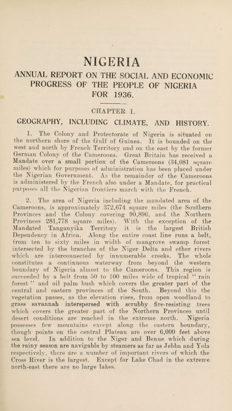 ANNUAL REPORT ON THE SOCIAL AND ECONOMIC PROGRESS OF THE PEOPLE OF NIGERIA FOR 1936. CHAPTER I. GEOGRAPHY, INCLUDING CLIMATE, AND HISTORY. 1. The Colony and Protectorate of Nigeria is situated on the northern shore of the Gulf of Guinea. It is bounded on the west and north by French Territory and on the east by the former German Colony of the Cameroons. Great Britain has received a Mandate over a small portion of the Cameroons (34,08.1 square miles) which for purposes of administration has been placed under the Nigerian Government. As the remainder of the Cameroons is administered by the French also under a Mandate, for practical purposes all the Nigerian frontiers march with the French. 2. The area of Nigeria including the mandated area of the Cameroons, is approximately 372,674 square miles (the Southern Provinces and the Colony covering 90,896, and the Northern Provinces 281,778 square miles). With the exception of the Mandated Tanganyika Territo^ it is the largest British Dependency in Africa. Along the entire coast line runs a belt, from ten to sixty miles in width of mangrove swamp forest intersected by the branches of the Niger Delta and other rivers which are interconnected by innumerable creeks. The whole constitutes a continuous waterway from beyond the western boundary of Nigeria almost to the Cameroons. This region is succeeded by a belt from 50 to 100 miles wide of tropical “ rain forest ’ ’ and oil palm bush which covers the greater part of the central and eastern provinces of the South. Beyond this the vegetation passes, as the elevation rises, from open woodland to grass savannah interspersed with scrubby fire-resisting trees which covers the greater part of the Northern Provinces until desert conditions are reached in the extreme north. Nigeria possesses few mountains except along the eastern boundary, though points on the central Plateau are over 6,000 feet above sea level. In addition to the Niger and Benue wThich during the rainy season are navigable by steamers as far as Jebba and Yola respectively, there are a number of important rivers of wrhich the Cross lliver is the largest. Except for Lake Chad in the extreme north-east there are no large lakes.