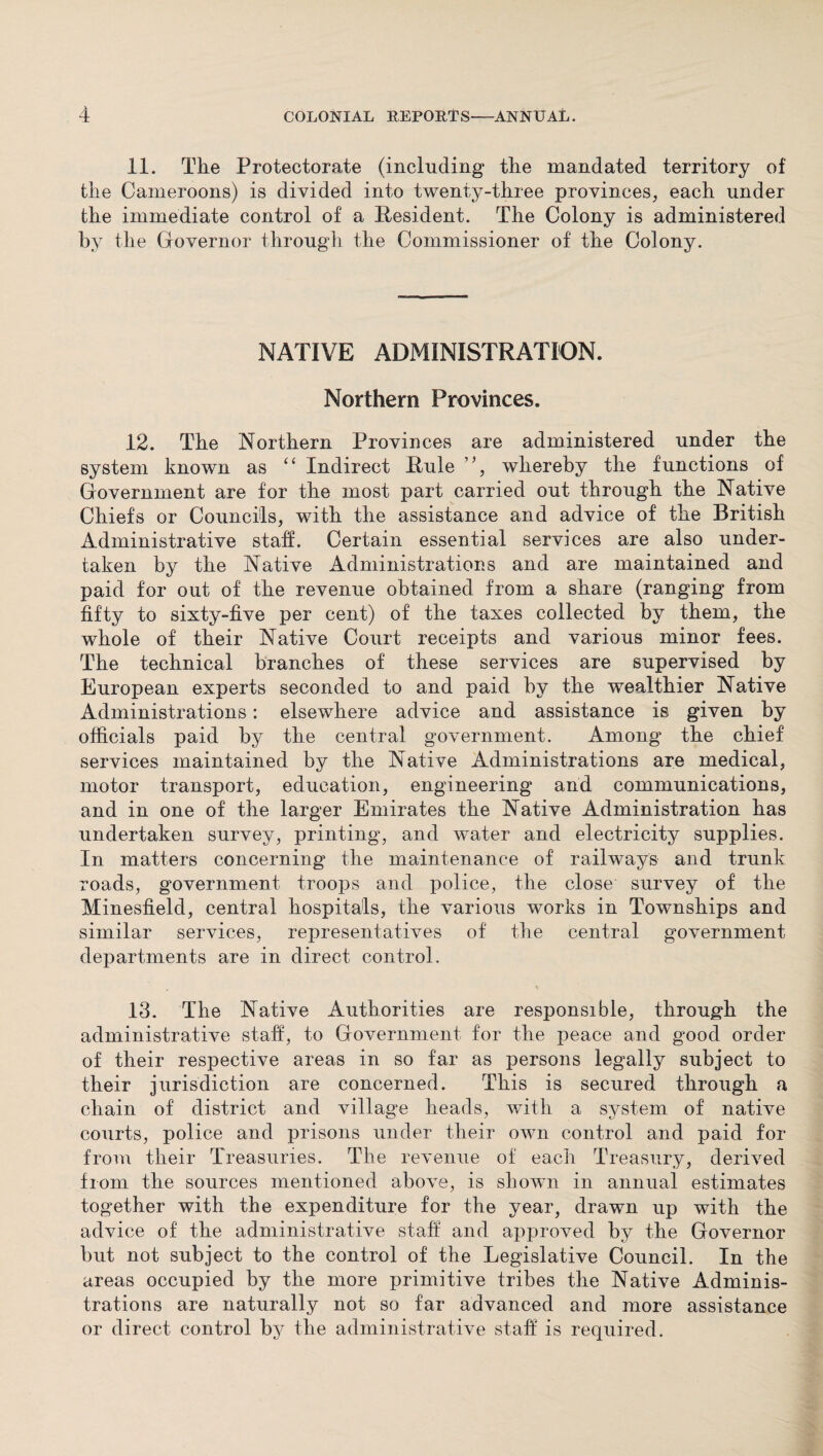 11. The Protectorate (including the mandated territory of the Cameroons) is divided into twenty-three provinces, each under the immediate control of a Resident. The Colony is administered by the Governor through the Commissioner of the Colony. NATIVE ADMINISTRATION. Northern Provinces. 12. The Northern Provinces are administered under the system known as “ Indirect Rule whereby the functions of Government are for the most part carried out through the Native Chiefs or Councils, with the assistance and advice of the British Administrative staff. Certain essential services are also under¬ taken by the Native Administrations and are maintained and paid for out of the revenue obtained from a share (ranging from fifty to sixty-five per cent) of the taxes collected by them, the whole of their Native Court receipts and various minor fees. The technical branches of these services are supervised by European experts seconded to and paid by the wealthier Native Administrations: elsewhere advice and assistance is given by officials paid by the central government. Among the chief services maintained by the Native Administrations are medical, motor transport, education, engineering and communications, and in one of the larger Emirates the Native Administration has undertaken survey, printing, and water and electricity supplies. In matters concerning the maintenance of railways and trunk roads, government troops and police, the close survey of the Minesfield, central hospitals, the various works in Townships and similar services, representatives of the central government departments are in direct control. 13. The Native Authorities are responsible, through the administrative staff, to Government for the peace and good order of their respective areas in so far as persons legally subject to their jurisdiction are concerned. This is secured through a chain of district and village heads, with a system of native courts, police and prisons under their own control and paid for from their Treasuries. The revenue of each Treasury, derived from the sources mentioned above, is shown in annual estimates together with the expenditure for the year, drawn up with the advice of the administrative staff and approved by the Governor but not subject to the control of the Legislative Council. In the areas occupied by the more primitive tribes the Native Adminis¬ trations are naturally not so far advanced and more assistance or direct control by the administrative staff is required.