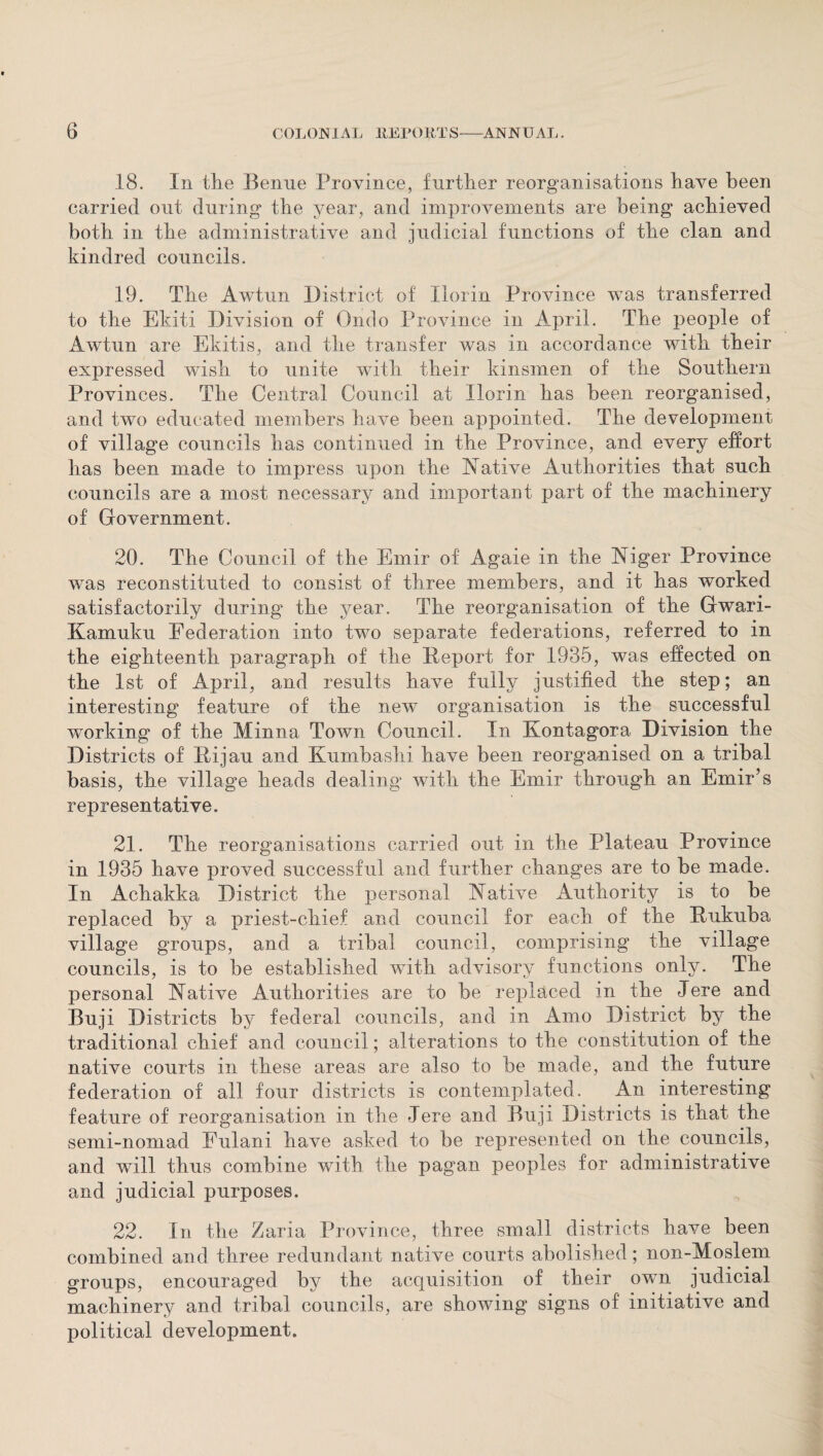 18. In the Benue Province, further reorganisations have been carried out during the year, and improvements are being achieved both in the administrative and judicial functions of the clan and kindred councils. 19. The Awtun District of Ilorin Province was transferred to the Ekiti Division of Ondo Province in April. The people of Awtun are Ekitis, and the transfer was in accordance with their expressed wish to unite with their kinsmen of the Southern Provinces. The Central Council at Ilorin has been reorganised, and two educated members have been appointed. The development of village councils has continued in the Province, and every effort has been made to impress upon the Native Authorities that such councils are a most necessary and important part of the machinery of Government. 20. The Council of the Emir of Agaie in the Niger Province was reconstituted to consist of three members, and it has worked satisfactorily during the year. The reorganisation of the Gwari- Kamuku Federation into two separate federations, referred to in the eighteenth paragraph of the Report for 1935, was effected on the 1st of April, and results have fully justified the step; an interesting feature of the new organisation is the successful working of the Minna Town Council. In Kontagora Division the Districts of Rijau and Kumbashi have been reorganised on a tribal basis, the village heads dealing with the Emir through an Emir’s representative. 21. The reorganisations carried out in the Plateau Province in 1935 have proved successful and further changes are to be made. In Achakka District the personal Native Authority is to be replaced by a priest-chief and council for each of the Rukuba village groups, and a tribal council, comprising the village councils, is to be established with advisory functions only. The personal Native Authorities are to be replaced in the Jere and Buji Districts by federal councils, and in Amo District by the traditional chief and council; alterations to the constitution of the native courts in these areas are also to be made, and the future federation of all four districts is contemplated. An interesting feature of reorganisation in the Jere and Buji Districts is that the semi-nomad Fulani have asked to be represented on the councils, and will thus combine with the pagan peoples for administrative and judicial purposes. 22. In the Zaria Province, three small districts have been combined and three redundant native courts abolished; non-Moslem groups, encouraged by the acquisition of their own judicial machinery and tribal councils, are showing signs of initiative and political development.
