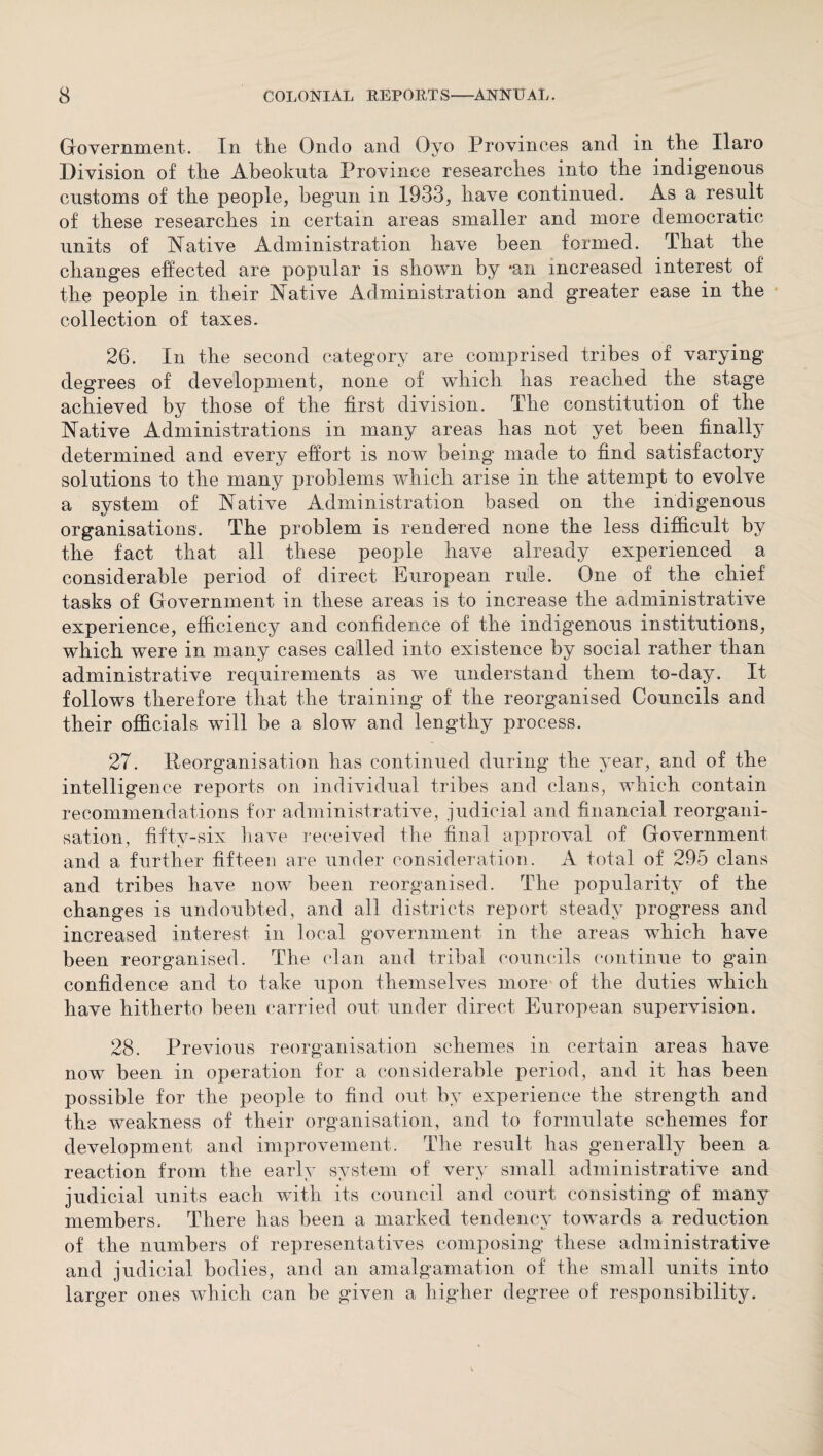 Government. In the Ondo and Oyo Provinces and in the Haro Division of the Abeokuta Province researches into the indigenous customs of the people, begun in 1933, have continued. As a result of these researches in certain areas smaller and more democratic units of Native Administration have been formed. That the changes effected are popular is shown by *an increased interest of the people in their Native Administration and greater ease in the collection of taxes. 26. In the second category are comprised tribes of varying degrees of development, none of which has reached the stage achieved by those of the first division. The constitution of the Native Administrations in many areas has not yet been finally determined and every effort is now being made to find satisfactory solutions to the many problems which arise in the attempt to evolve a system of Native Administration based on the indigenous organisations. The problem is rendered none the less difficult by the fact that all these people have already experienced a considerable period of direct European rule. One of the chief tasks of Government in these areas is to increase the administrative experience, efficiency and confidence of the indigenous institutions, which were in many cases called into existence by social rather than administrative requirements as we understand them to-day. It follows therefore that the training of the reorganised Councils and their officials will be a sloiv and lengthy process. 27. Reorganisation has continued during the year, and of the intelligence reports on individual tribes and clans, which contain recommendations for administrative, judicial and financial reorgani¬ sation, fifty-six have received the final approval of Government and a further fifteen are under consideration. A total of 295 clans and tribes have now been reorganised. The popularity of the changes is undoubted, and all districts report steady progress and increased interest in local government in the areas which have been reorganised. The clan and tribal councils continue to gain confidence and to take upon themselves more of the duties which have hitherto been carried out under direct European supervision. 28. Previous reorganisation schemes in certain areas have now been in operation for a considerable period, and it has been possible for the people to find out by experience the strength and the weakness of their organisation, and to formulate schemes for development and improvement. The result has generally been a reaction from the early system of very small administrative and judicial units each with its council and court consisting of many members. There has been a marked tendency towards a reduction of the numbers of representatives composing these administrative and judicial bodies, and an amalgamation of the small units into larger ones which can be given a higher degree of responsibility.